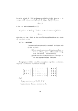 Se x0 for solu¸˜o de (1) ´ imediatamente solu¸˜o de (2). Agora se x1 for
ca
e
ca
a21
solu¸˜o de (2) ent˜o por multiplica¸˜o de (2) por E21 ( a11 ) obtemos
ca
a
ca
Ax1 = b
e logo x1 ´ tamb´m solu¸˜o de (1).)
e
e
ca
Do processo de elimina¸˜o de Gauss resulta um sistema equivalente
ca
Ux = c
cuja matriz U (que ´ ainda do tipo m × n) tem uma forma especial e que se
e
diz matriz-em-escada.
(2.2 b) Deﬁni¸˜o.
ca
Uma matriz diz-se uma matriz-em-escada (de linhas) sempre que satisfa¸a:
c
(1) Se o primeiro elemento n˜o-nulo numa linha esa
tiver na coluna j ent˜o a linha seguinte come¸a
a
c
com, pelo menos, j elementos nulos.
ıdas por ze(2) Se houver linhas totalmente constitu´
ros, elas aparecem depois das outras.
(Pela pr´pria deﬁni¸˜o, as matrizes triangulares superiores de elementos
o
ca
diagonais n˜o-nulos s˜o matrizes-em-escada.)
a
a






• ∗ ∗

 
∗  


0 0 •


 0 •

•
0
0
0
0

∗
0
0
0
0

∗
•
0
0
0

∗
∗
•
0
0

∗
∗
∗
0
0

∗
∗
∗
0
0

∗
∗
∗
•
0

Aqui
∗ designa um elemento arbitr´rio de K
a
• representa um elemento n˜o-nulo em K.
a

39



















•
0
0
0
0

∗
•
0
0
0

∗
∗
0
0
0









 