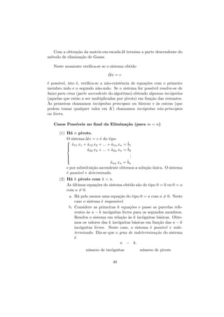 Com a obten¸˜o da matriz-em-escada U termina a parte descendente do
ca
m´todo de elimina¸˜o de Gauss.
e
ca
Neste momento veriﬁca-se se o sistema obtido
Ux = c
´ poss´
e
ıvel, isto ´, veriﬁca-se a n˜o-existˆncia de equa¸˜es com o primeiro
e
a
e
co
membro nulo e o segundo n˜o-nulo. Se o sistema for poss´ resolve-se de
a
ıvel
baixo para cima (parte ascendente do algoritmo) obtendo algumas inc´gnitas
o
(aquelas que est˜o a ser multiplicadas por pivots) em fun¸˜o das restantes.
a
ca
`
As primeiras chamamos inc´gnitas principais ou b´sicas e `s outras (que
o
a
a
podem tomar qualquer valor em K) chamamos inc´gnitas n˜o-principais
o
a
ou livres.
Casos Poss´
ıveis no ﬁnal da Elimina¸˜o (para m = n)
ca
(1) H´ n pivots.
a
O sistema Ux = c ´ do tipo
e

 a11 x1 + a12 x2 + ... + a1n xn = ˜1
˜
˜
b
 ˜


˜2

a22 x2 + ... + a2n xn = b
˜
˜
.
.


.



ann xn = ˜n
˜
b
e por substitui¸˜o ascendente obtemos a solu¸˜o unica. O sistema
ca
ca ´
´ poss´
e
ıvel e determinado.
(2) H´ k pivots com k  n.
a
As ultimas equa¸˜es do sistema obtido s˜o do tipo 0 = 0 ou 0 = a
´
co
a
com a = 0.
a. H´ pelo menos uma equa¸˜o do tipo 0 = a com a = 0. Neste
a
ca
caso o sistema ´ imposs´
e
ıvel.
b. Considere as primeiras k equa¸˜es e passe as parcelas refeco
rentes `s n − k inc´gnitas livres para os segundos membros.
a
o
Resolva o sistema em rela¸˜o `s k inc´gnitas b´sicas. Obteca a
o
a
mos os valores das k inc´gnitas b´sicas em fun¸˜o das n − k
o
a
ca
inc´gnitas livres. Neste caso, o sistema ´ poss´
o
e
ıvel e indeterminado. Diz-se que o grau de indetermina¸˜o do sistema
ca
´
e
n − k.
n´mero de inc´gnitas
u
o
40

n´mero de pivots
u

 