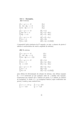 (2.2 c) Exemplos.
(I) O sistema

 x − y + z = −2


−3x + 3y − z = 5


 2x − 2y + z = −1

 x − y + z = −2


0y + 2z = −1

 0y − z = 3

 x − y + z = −2


2z = −1

 0z = 5/2

(L1 )
(L2 )
(L3 )
(L1 = L1 )
(L2 = L2 + 3L1 )
(L3 = L3 − 2L1 )
(L1 = L1 = L1 )
(L2 = L2 )
(L3 = L3 + (1/2)L2 )

´ imposs´ (pela existˆncia da 3a equa¸˜o, ou seja, o n´mero de pivots ´
e
ıvel
e
ca
u
e
inferior ` caracter´
a
ıstica da matriz ampliada do sistema).
(II) No sistema

 x − y + z = −2


(L1 )
(L2 )
(L3 )

−3x + 3y − z = 5


 2x − 2y + z = −7/2

 x − y + z = −2


2z = −1


 −z = 1/2

 x − y + z = −2


2z = −1

 0z = 0

(L1 = L1 )
(L2 = L2 + 3L1 )
(L3 = L3 − 2L1 )
(L1 = L1 = L1 )
(L2 = L2 )
(L3 = L3 + (1/2)L2 )

para efeitos de determina¸˜o da solu¸˜o do sistema, esta ultima equa¸˜o
ca
ca
´
ca
0z = 0 ´ irrelevante j´ que qualquer valor de z satisfaz esta equa¸˜o.
e
a
ca
Comecemos por reparar que o n´mero de pivots, 2, ´ inferior ao n´mero
u
e
u
de inc´gnitas, 3, sendo x e z as inc´gnitas b´sicas (cujos coeﬁcientes s˜o
o
o
a
a
pivots) e sendo y uma vari´vel livre.
a
x + z = −2 + y
z = −1/2

x = y − 3/2
z = −1/2

41

 