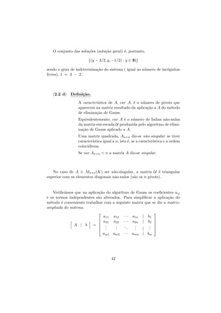 O conjunto das solu¸˜es (solu¸˜o geral) ´, portanto,
co
ca
e
{(y − 3/2, y, −1/2) : y ∈ IR}
sendo o grau de indetermina¸˜o do sistema ( igual ao n´mero de inc´gnitas
ca
u
o
livres), 1 = 3 − 2.

(2.2 d) Deﬁni¸˜o.
ca
A caracter´
ıstica de A, car A, ´ o n´mero de pivots que
e
u
aparecem na matriz resultado da aplica¸˜o a A do m´todo
ca
e
de elimina¸˜o de Gauss.
ca
Equivalentemente, car A ´ o n´mero de linhas n˜o-nulas
e
u
a
da matriz-em-escada U produzida pelo algoritmo de elimina¸˜o de Gauss aplicado a A.
ca
Uma matriz quadrada, An×n diz-se n˜o-singular se tiver
a
caracter´
ıstica igual a n, isto ´, se a caracter´
e
ıstica e a ordem
coincidirem.
Se car An×n  n a matriz A diz-se singular.

No caso de A ∈ Mn×n (K) ser n˜o-singular, a matriz U ´ triangular
a
e
superior com os elementos diagonais n˜o-nulos (s˜o os n pivots).
a
a

Veriﬁc´mos que na aplica¸˜o do algoritmo de Gauss os coeﬁcientes aij
a
ca
e os termos independentes s˜o alterados. Para simpliﬁcar a aplica¸˜o do
a
ca
m´todo ´ conveniente trabalhar com a seguinte matriz que se diz a matrize
e
ampliada do sistema.


A | b



= 



a11
a21
.
.
.

a12
a22
.
.
.

···
···
..
.

a1n
a2n
.
.
.

|
|

b1
b2
.
.
.

|
am1 am2 · · · amn | bm

42








 