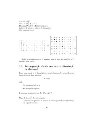 A ∈ Mm×n (K)
car A = car A | b
Sistema Poss´
ıvel e Indeterminado
(n´mero de pivots  n´mero de inc´gnitas)
u
u
o
( h´ vari´veis livres)
a
a










• ∗ ∗ ∗
0 • ∗ ∗
0 0 • ∗
. . . ..
. . .
.
. . .
0 0 0 ···

∗ ∗ ···
∗ ∗ ···
∗ ∗ ···
. . ..
. .
.
. .
• ∗ ···

∗
∗
∗
.
.
.
∗




| ∗



| ∗ 



| ∗  ou 


. 


| . 
.


| ∗




• ∗ ∗ ∗
0 • ∗ ∗
0 0 • ∗
. . . ..
. . .
.
. . .
0 0 0 ···
0 0 0 ···
. . . ..
. . .
.
. . .
0 0 0

0

∗ ∗ ···
∗ ∗ ···
∗ ∗ ···
. . ..
. .
.
. .
• ∗ ···
0 0 ···
. . ..
. .
.
. .

∗
∗
∗
.
.
.

Decomposi¸˜o LU de uma matriz (Resolu¸˜o
ca
ca
de sistemas)

Dada uma matriz A ∈ Mn×n (K) ser´ poss´
a
ıvel (sempre?) escrevˆ-la como
e
um produto de duas matrizes
A = LU
onde
L ´ triangular inferior e
e
U ´ triangular superior?
e
E o mesmo acontecer´ com A ∈ Mm×n (K) ?
a
Caso I A matriz A ´ n˜o-singular.
e a
Analisemos a aplica¸˜o do m´todo de elimina¸˜o de Gauss ` resolu¸˜o
ca
e
ca
a
ca
do seguinte sistema
44



∗ | ∗ 

0 | 0 

.
. 
. | . 
.
. 
0 0 ··· 0 | 0

Todas as equa¸˜es com o 1o membro igual a zero tˆm tamb´m o 2o
co
e
e
membro igual a zero.

2.3



| ∗
| ∗ 


| ∗ 

. 
.
| . 

 