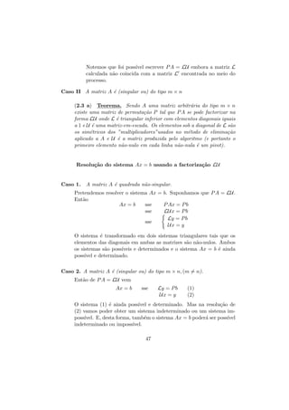 Notemos que foi poss´ escrever P A = LU embora a matriz L
ıvel
calculada n˜o coincida com a matriz L encontrada no meio do
a
processo.
Caso II A matriz A ´ (singular ou) do tipo m × n
e
(2.3 a) Teorema. Sendo A uma matriz arbitr´ria do tipo m × n
a
existe uma matriz de permuta¸˜o P tal que P A se pode factorizar na
ca
forma LU onde L ´ triangular inferior com elementos diagonais iguais
e
a 1 e U ´ uma matriz-em-escada. Os elementos sob a diagonal de L s˜o
e
a
os sim´tricos dos ”multiplicadores”usados no m´todo de elimina¸˜o
e
e
ca
aplicado a A e U ´ a matriz produzida pelo algoritmo (e portanto o
e
primeiro elemento n˜o-nulo em cada linha n˜o-nula ´ um pivot).
a
a
e

Resolu¸˜o do sistema Ax = b usando a factoriza¸˜o LU
ca
ca

Caso 1.

A matriz A ´ quadrada n˜o-singular.
e
a

Pretendemos resolver o sistema Ax = b. Suponhamos que P A = LU.
Ent˜o
a
Ax = b
sse
P Ax = P b
sse
LUx = P b
Ly = P b
sse
Ux = y
O sistema ´ transformado em dois sistemas triangulares tais que os
e
elementos das diagonais em ambas as matrizes s˜o n˜o-nulos. Ambos
a a
os sistemas s˜o poss´
a
ıveis e determinados e o sistema Ax = b ´ ainda
e
poss´ e determinado.
ıvel
Caso 2. A matriz A ´ (singular ou) do tipo m × n, (m = n).
e
Ent˜o de P A = LU vem
a
Ax = b

sse

Ly = P b
Ux = y

(1)
(2)

O sistema (1) ´ ainda poss´
e
ıvel e determinado. Mas na resolu¸˜o de
ca
(2) vamos poder obter um sistema indeterminado ou um sistema imposs´
ıvel. E, desta forma, tamb´m o sistema Ax = b poder´ ser poss´
e
a
ıvel
indeterminado ou imposs´
ıvel.
47

 