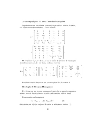 A Decomposi¸˜o LDU para A matriz n˜o-singular.
ca
a
Suponhamos que efectu´mos a decomposi¸˜o LU da matriz A (isto ´,
a
ca
e
n˜o foi necess´rio trocar linhas). Ent˜o teremos
a
a
a


1


21



31
A=
.

.

.

 n−1,1
n1






×





0
1
.
.
.

0
0
1
.
.
.

n−1,2

n−1,3

n2

n3

32

u11 u12 u13
0 u22 u23
0
0 u33
.
.
.
.
.
.
.
.
.
0
0
0
0
0
0

···
···
···
..
.

···
···
···
..
.

0
0
0
.
.
.

···
···

1
n,n−1

u1,n1
u2,n1
u3,n1
.
.
.

u1n
u2n
u3n
.
.
.

0
0
0
.
.
.











0 

1






.



un−1,n 

· · · un−1,n−1
···
0

unn

Os elementos ”uii ”, i = 1, 2, ..., n s˜o os pivots do processo de elimina¸˜o
a
ca
(recordemos que car A = n). Ent˜o podemos escrever
a


21

.
.
.

0
1
.
.
.

n1



A=



1



n2

··· 0
u11 0 · · · 0

· · · 0   0 u22 · · · 0
.
.
.. .   .
..
.
.
. .  .
.
.  .
.
.
··· 1
0
0 · · · unn





1
0
.
.
.







 0


0

u12
u11

1
.
.
.

···
···
..
.

0
0

u1,n−1
u11
un−1,2
u22

···
···

.
.
.
1
0

u1n
u11
un,2
u22
un−1,n
un−1,n−1

Esta factoriza¸˜o designa-se por factoriza¸˜o LDU da matriz A.
ca
ca
Resolu¸˜o de Sistemas Homog´neos
ca
e
´
E evidente que um sistema homog´neo (com todos os segundos membros
e
iguais a zero) ´ sempre poss´
e
ıvel (admite, pelo menos a solu¸˜o nula).
ca
Para um sistema homog´neo
e
Ax = 0m×1 ,

A ∈ Mm×n (K)

(1)

designemos por N (A) o conjunto de todas as solu¸˜es do sistema (1).
co
48

.
.
.

1











 