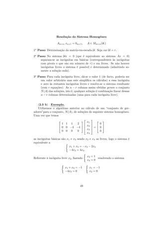 Resolu¸˜o do Sistema Homog´neo
ca
e
Am×n xn×1 = 0m×1 ,

A ∈ Mm×n (K)

1o Passo Determina¸˜o da matriz-em-escada U. Seja car U = r.
ca
2o Passo No sistema Ux = 0 (que ´ equivalente ao sistema Ax = 0)
e
separam-se as inc´gnitas em b´sicas (correspondentes `s inc´gnitas
o
a
a
o
com pivots e que s˜o em n´mero de r) e em livres. Se n˜o houver
a
u
a
inc´gnitas livres o sistema ´ poss´
o
e
ıvel e determinado (admitindo somente a solu¸˜o nula).
ca
3o Passo Para cada inc´gnita livre, d´-se o valor 1 (de facto, poderia ser
o
a
um valor arbitr´rio mas este simpliﬁca os c´lculos) a essa inc´gnita
a
a
o
e zero `s restantes inc´gnitas livres e resolve-se o sistema resultante
a
o
(com r equa¸˜es). As n − r colunas assim obtidas geram o conjunto
co
N (A) das solu¸˜es, isto ´, qualquer solu¸˜o ´ combina¸˜o linear dessas
co
e
ca e
ca
n − r colunas determinadas (uma para cada inc´gnita livre).
o
(2.3 b) Exemplo.
Utilizemos o algoritmo anterior no c´lculo de um “conjunto de gera
adores”para o conjunto, N (A), de solu¸˜es do seguinte sistema homog´neo.
co
e
Uma vez que temos






1 1 1
2



 0 0 −4 −4  

0 0 0
0

x1
x2
x3
x4





0

 

= 0 


0

as inc´gnitas b´sicas s˜o x1 e x3 sendo x2 e x4 as livres, logo o sistema ´
o
a
a
e
equivalente a
x1 + x3 = −x2 − 2x4
−4x3 = 4x4 .
Referente ` inc´gnita livre x2 , fazendo
a
o
x1 + x3 = −1
−4x3 = 0

49

x2 = 1
resolvendo o sistema
x4 = 0
x1 = −1
x3 = 0

 