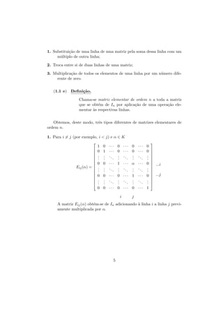 1. Substitui¸˜o de uma linha de uma matriz pela soma dessa linha com um
ca
m´ltiplo de outra linha;
u
2. Troca entre si de duas linhas de uma matriz;
3. Multiplica¸˜o de todos os elementos de uma linha por um n´mero difeca
u
rente de zero.
(1.1 e) Deﬁni¸˜o.
ca
Chama-se matriz elementar de ordem n a toda a matriz
que se obt´m de In por aplica¸˜o de uma opera¸˜o elee
ca
ca
mentar `s respectivas linhas.
a
Obtemos, deste modo, trˆs tipos diferentes de matrizes elementares de
e
ordem n.
1. Para i = j (por exemplo, i < j) e α ∈ K









Eij (α) = 








1 0 ··· 0 ··· 0 ···
0 1 ··· 0 ··· 0 ···
. . .. . ..
. ..
. .
. .
. .
.
. .
.
.
0 0 ··· 1 ··· α ···
. . .. . ..
. ..
. .
. .
. .
.
. .
.
.
0 0 ··· 0 ··· 1 ···
. . .. . ..
. ..
. .
. .
. .
.
. .
.
.

0
0
.
.
.
0
.
.
.
0
.
.
.








 ...i




 ...j





0 0 ··· 0 ··· 0 ··· 1
i

j

A matriz Eij (α) obt´m-se de In adicionando ` linha i a linha j previe
a
amente multiplicada por α.

5

 