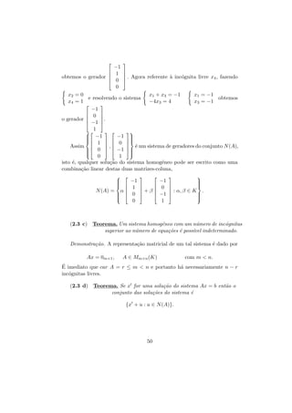 




obtemos o gerador 

−1
1
0
0




a
o
 . Agora referente ` inc´gnita livre x4 , fazendo


x2 = 0
x1 + x3 = −1
x1 = −1
e resolvendo o sistema
obtemos
x4 = 1
−4x3 = 4
x3 = −1


−1
 0 


o gerador 
.
 −1 
1

 

 −1
−1 




 


 1   0 
Assim 
e
,
 ´ um sistema de geradores do conjunto N (A),
 0   −1 





0
1 
isto ´, qualquer solu¸˜o do sistema homog´neo pode ser escrito como uma
e
ca
e
combina¸˜o linear destas duas matrizes-coluna,
ca
 






−1
−1


 



 0 

 1 


N (A) = α 
+β
: α, β ∈ K .


  0 

 −1 







0

1

(2.3 c) Teorema. Um sistema homog´neo com um n´mero de inc´gnitas
e
u
o
superior ao n´mero de equa¸oes ´ poss´ indeterminado.
u
c˜ e
ıvel
Demonstra¸˜o. A representa¸˜o matricial de um tal sistema ´ dado por
ca
ca
e
Ax = 0m×1 ,

A ∈ Mm×n (K)

com m  n.

´
E imediato que car A = r ≤ m  n e portanto h´ necessariamente n − r
a
inc´gnitas livres.
o
(2.3 d) Teorema. Se x for uma solu¸˜o do sistema Ax = b ent˜o o
ca
a
conjunto das solu¸˜es do sistema ´
co
e
{x + u : u ∈ N (A)}.

50

 