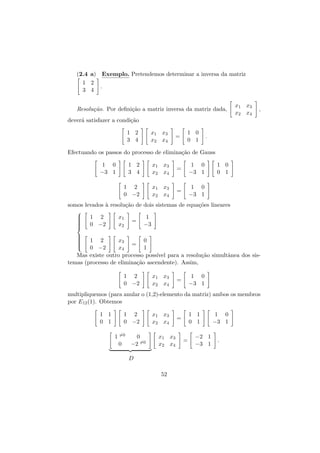 (2.4 a) Exemplo. Pretendemos determinar a inversa da matriz
1 2
.
3 4
Resolu¸˜o. Por deﬁni¸˜o a matriz inversa da matriz dada,
ca
ca

x1 x3
x2 x4

,

dever´ satisfazer a condi¸˜o
a
ca
x1 x3
x2 x4

1 2
3 4

=

1 0
0 1

.

Efectuando os passos do processo de elimina¸˜o de Gauss
ca
1 2
3 4

x1 x3
x2 x4

=

1 0
−3 1

1 2
0 −2

x1 x3
x2 x4

=

1 0
0 1

1 0
−3 1

1 0
−3 1

somos levados ` resolu¸˜o de dois sistemas de equa¸˜es lineares
a
ca
co









1 2
0 −2

x1
x2

=

1
−3









1 2
x3
0
=
0 −2
x4
1
Mas existe outro processo poss´ para a resolu¸˜o simultˆnea dos sisıvel
ca
a
temas (processo de elimina¸˜o ascendente). Assim,
ca
1 2
0 −2

x1 x3
x2 x4

1 0
−3 1

=

multipliquemos (para anular o (1,2)-elemento da matriz) ambos os membros
por E12 (1). Obtemos
1 1
0 1

1 2
0 −2
1 =0
0
0
−2 =0

x1 x3
x2 x4
x1 x3
x2 x4

D
52

1 1
0 1

=

=

−2 1
−3 1

1 0
−3 1
.

 
