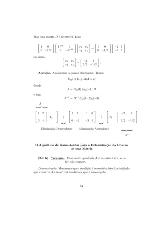 Mas esta matriz D ´ invert´
e
ıvel. Logo
1
0
0 −1/2

1 =0
0
0
−2 =0

x1 x3
x2 x4

1
0
0 −1/2

=

−2 1
−3 1

ou ainda,
x1 x3
x2 x4

−2
1
3/2 −1/2

=

.

Aten¸˜o. Analisemos os passos efectuados. Temos
ca
E12 (1) E21 (−3)A = D
donde
A = E21 (3) E12 (−1) D
e logo
A−1 = D−1 E12 (1) E21 (−3)
A


1 2 |

| I2

3 4 |







↓

1



| 1 0


|


0 −2 | −3 1

Elimina¸˜o Descendente
ca

2



↑


 I2



| −2
1

|

| 3/2 −1/2

Elimina¸˜o Ascendente
ca
A−1

O Algoritmo de Gauss-Jordan para a Determina¸˜o da Inversa
ca
de uma Matriz
(2.4 b) Teorema. Uma matriz quadrada A ´ invert´ se e s´ se
e
ıvel
o
for n˜o-singular.
a
Demonstra¸˜o. Mostremos que a condi¸˜o ´ necess´ria, isto ´, admitindo
ca
ca e
a
e
que a matriz A ´ invert´ mostremos que ´ n˜o-singular.
e
ıvel
e a

53

 