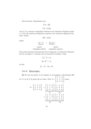 Demonstra¸˜o. Suponhamos que
ca
P A = LU
P A = L1 U1
com L e L1 matrizes triangulares inferiores com elementos diagonais iguais
a 1 e U e U1 matrizes triangulares superiors com elementos diagonais n˜oa
nulos. Ent˜o
a
LU = L1 U1
donde
L−1 L
1

=

matriz
triangular inferior

U1 U −1
matriz
triangular superior

Como estas matrizes s˜o iguais tˆm de ser diagonais e os elementos diagonais
a
e
tˆm de ser iguais a 1 (porque s˜o os do primeiro membro). Logo
e
a
L−1 L = In
1
U1 U −1 = In
ou seja
L1 = L, U1 = U.
(2.4 d) Observa¸˜es.
co
(I) No caso da matriz A ser singular ou rectangular

1 2

de A ( ou de P A) pode n˜o ser unica. Para A =  2 4
a
´
0 0








a factoriza¸˜o LU
ca

0

0  temos
0


1 2 0
1 0 0
1 2 0





A =  2 4 0  =  2 1 0  0 0 0 
0 0 0
0 0 1
0 0 0
L
U


1 2 0
1 0 0



=  2 1 0  0 0 0 
0 0 0
0 5 1


L
55

U

 