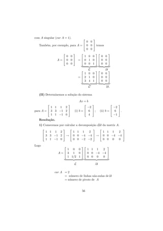 com A singular (car A = 1).





0 0


Tamb´m, por exemplo, para A =  0 0  temos
e
0 0










0 0
1 0 0
0 0





A =  0 0  =  0 1 0  0 0 
0 0
0 0 1
0 0
L
U

1 0 0
0 0



=  2 1 0  0 0 
3 4 1
0 0


L

U.

(II) Determinemos a solu¸˜o do sistema
ca
Ax = b




1 1 1 2


para A =  3 3 −1 2 
1 1 −1 0







−2


(i) b =  6  ;
4



−2


(ii) b =  6  .
−1

Resolu¸˜o.
ca
1) Comecemos por calcular a decomposi¸˜o LU da matriz A.
ca












1 1 1 2
1 1 1
2
1 1 1
2






 3 3 −1 2  →  0 0 −4 −4  →  0 0 −4 −4 
1 1 −1 0
0 0 −2 −2
0 0 0
0
Logo







1 0 0
1 1 1
2



A =  3 1 0   0 0 −4 −4 
1 1/2 1
0 0 0
0
L

U

car A = 2
= n´mero de linhas n˜o-nulas de U
u
a
= n´mero de pivots de A
u

56

 