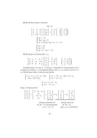 2) Resolvamos agora o sistema
Ly = b


 









1 0 0
y1
−2

 
 

1 0   y2  =  6 
 3
1 1/2 1
y3
4



−2


 6 
−1


 y1 = −2


3y + y = 6

1
2

 y + 1/2 y + y = 4
1
2
3

 y1 = −2


(= −1)

y = 12

 2
 y =0
3

(y3 = −5)

3) Resolu¸˜o do sistema Ux = y.
ca






1 1 1
2


 
 0 0 −4 −4  

0 0 0
0

x1
x2
x3
x4







−2

 

 =  12 






−2
 

=  12 
−5

0

Imediatamente no caso ii. o sistema ´ imposs´
e
ıvel. Continuando com a
resolu¸˜o da al´
ca
ınea i., as inc´gnitas b´sicas s˜o x1 e x3 sendo as livres x2 e
o
a
a
x4 . Resolvamos ent˜o o sistema equivalente
a
x1 + x3 = −2 − x2 − 2x4
−4x3 = 12 + 4x4

x1 = −2 − x2 − 2x4 + 3 + x4
x3 = −3 − x4

x1 = 1 − x2 − x4
x3 = −3 − x4
Logo a solu¸˜o geral ´
ca
e






x1
x2
x3
x4





 
 
=
 

1 − x2 − x4
x2
−3 − x4
x4





 
 
=
 

1
0
−3
0







 + x2







solu¸˜o particular de
ca
de Ax = b correspondente
a x2 = x4 = 0

57

−1
1
0
0







 + x4







−1
0
−1
1







solu¸˜o geral de
ca
de Ax = 0
para x2 , x4 arbitr´rios
a

 