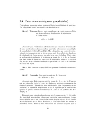 2.5

Determinantes (algumas propriedades)

Pretendemos apresentar ainda outro crit´rio de invertibilidade de matrizes.
e
Ele vai aparecer como um corol´rio do seguinte facto.
a
(2.5 a) Teorema. Para A matriz quadrada e U a matriz que se obt´m
e
de A por aplica¸˜o do algoritmo de elimina¸˜o
ca
ca
de Gauss temos
det A = ± det U.

Demonstra¸˜o. Veriﬁc´mos anteriormente que o valor do determinante
ca
a
de uma matriz n˜o se altera quando a uma linha adicionamos um m´ltiplo
a
u
de outra linha (cf. (3) da Prop.(1.5j)). Mas tal signiﬁca que o valor do determinante de uma matriz n˜o se altera com a parte descendente do algoritmo
a
de elimina¸˜o de Gauss sempre que n˜o haja troca de linhas. Neste caso,
ca
a
se o algoritmo transformar A na matriz U temos det A = det U. Sempre
que haja troca de linhas no algoritmo de elimina¸˜o aplicado a A temos
ca
det A = det U se o n´mero de trocas for par e det A = −det U se o n´mero
u
u
de trocas for ´
ımpar.
Nota. Este teorema fornece ainda um processo de c´lculo de determia
nantes.
(2.5 b) Corol´rio. Uma matriz quadrada A ´ invert´
a
e
ıvel
se e s´ se det A = 0.
o
Demonstra¸˜o. Pelo teorema anterior temos det A = ± det U. Uma vez
ca
que U ´ triangular (superior) o det U ´ dado pelo produto dos elementos da
e
e
diagonal principal. No caso de A ser n˜o-singular (que ´ equivalente a ser
a
e
invert´
ıvel) os elementos diagonais de U s˜o os n pivots que se determinam
a
quando se aplica o m´todo de elimina¸˜o de Gauss a A e, portanto det A =
e
ca
det U = 0.
Demonstremos a implica¸˜o rec´
ca
ıproca, isto ´, sempre que det A = 0 ent˜o
e
a
A ´ invert´
e
ıvel, mostrando a validade do respectivo contra-rec´
ıproco. Assim
iremos admitir que A n˜o ´ invert´ e iremos mostrar que det A = 0. Sendo
a e
ıvel
A n˜o-invert´
a
ıvel, isto ´, sendo A singular, a caracter´
e
ıstica de A ´ inferior `
e
a
respectiva ordem. Ent˜o U tem pelo menos um elemento diagonal nulo e
a
58

 