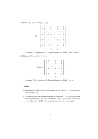 2. Para i = j (por exemplo, i < j)









Pij = 








1 0 ··· 0 ··· 0 ···
0 1 ··· 0 ··· 0 ···
. . .. . .. . ..
. .
. .
. .
.
. .
.
.
0 0 ··· 0 ··· 1 ···
. . .. . .. . ..
. .
. .
. .
.
. .
.
.
0 0 ··· 1 ··· 0 ···
. . .. . .. . ..
. .
. .
. .
.
. .
.
.

0
0
.
.
.
0
.
.
.
0
.
.
.








 ...i




 ...j





0 0 ··· 0 ··· 0 ··· 1
i

j

A matriz Pij obt´m-se de In trocando entre si a linha i com a linha j.
e
3. Para α ∈ K, α = 0, 1 ≤ i ≤ n






Di (α) = 





1 0 ··· 0 ···
0 1 ··· 0 ···
. . ..
. ..
. .
. .
.
. .
.
0 0 ··· α ···
. . ..
. ..
. .
. .
.
. .
.
0 0 ··· 0 ···

0
0
.
.
.
0
.
.
.








 ...i




1

i
A matriz Di (α) obt´m-se de In multiplicando a linha i por α.
e
Notas.
i. Permutando apenas duas linhas entre si da matriz In obtemos uma
das matrizes Pij .
a
co a
ii. Ao efectuarmos v´rias permuta¸˜es `s linhas de In obtemos matrizes
que em cada linha e em cada coluna tˆm apenas um elemento n˜o-nulo
e
a
e esse elemento ´ 1. S˜o as chamadas matrizes de permuta¸˜o.
e
a
ca

6

 