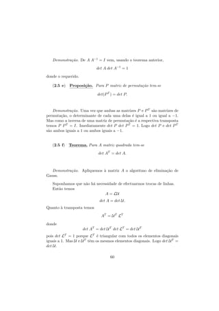 Demonstra¸˜o. De A A−1 = I vem, usando o teorema anterior,
ca
det A det A−1 = 1
donde o requerido.
(2.5 e) Proposi¸˜o. Para P matriz de permuta¸˜o tem-se
ca
ca
det(P T ) = det P.

Demonstra¸˜o. Uma vez que ambas as matrizes P e P T s˜o matrizes de
ca
a
permuta¸˜o, o determinante de cada uma delas ´ igual a 1 ou igual a −1.
ca
e
Mas como a inversa de uma matriz de permuta¸˜o ´ a respectiva transposta
ca e
temos P P T = I. Imediatamente det P det P T = 1. Logo det P e det P T
s˜o ambos iguais a 1 ou ambos iguais a −1.
a

(2.5 f) Teorema. Para A matriz quadrada tem-se
det AT = det A.

Demonstra¸˜o. Apliquemos ` matriz A o algoritmo de elimina¸˜o de
ca
a
ca
Gauss.
Suponhamos que n˜o h´ necessidade de efectuarmos trocas de linhas.
a a
Ent˜o temos
a
A = LU
det A = det U.
Quanto ` transposta temos
a
AT = U T LT
donde
det AT = det U T det LT = det U T
pois det LT = 1 porque LT ´ triangular com todos os elementos diagonais
e
iguais a 1. Mas U e U T tˆm os mesmos elementos diagonais. Logo det U T =
e
det U.
60

 