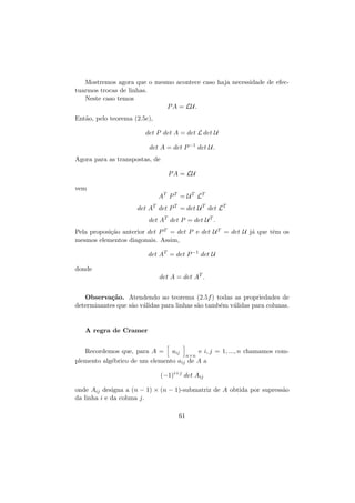 Mostremos agora que o mesmo acontece caso haja necessidade de efectuarmos trocas de linhas.
Neste caso temos
P A = LU.
Ent˜o, pelo teorema (2.5c),
a
det P det A = det L det U
det A = det P −1 det U.
Agora para as transpostas, de
P A = LU
vem
AT P T = U T LT
det AT det P T = det U T det LT
det AT det P = det U T .
Pela proposi¸˜o anterior det P T = det P e det U T = det U j´ que tˆm os
ca
a
e
mesmos elementos diagonais. Assim,
det AT = det P −1 det U
donde
det A = det AT .
Observa¸˜o. Atendendo ao teorema (2.5f ) todas as propriedades de
ca
determinantes que s˜o v´lidas para linhas s˜o tamb´m v´lidas para colunas.
a a
a
e
a

A regra de Cramer
Recordemos que, para A = aij
e i, j = 1, ..., n chamamos comn×n
plemento alg´brico de um elemento aij de A a
e
(−1)i+j det Aij
onde Aij designa a (n − 1) × (n − 1)-submatriz de A obtida por supress˜o
a
da linha i e da coluna j.
61

 