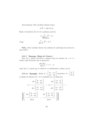Demonstra¸˜o. Pelo corol´rio anterior temos
ca
a
˜
A AT = (det A) In .
Sendo A invert´
ıvel, det A = 0, e podemos escrever
A

1
˜
AT = In
det A

1
˜
AT = A−1 .
det A

e logo

Nota. Este corol´rio fornece um m´todo de constru¸˜o da inversa de
a
e
ca
uma matriz.

(2.5 l) Teorema. (Regra de Cramer)
Para An×n martiz invert´
ıvel a solu¸˜o unica do sistema Ax = b ´ a
ca ´
e
coluna cujos elementos s˜o os quocientes
a
det A(i)
, i = 1, ..., n
det A
onde A(i) ´ a matriz que se obt´m de A substituindo a coluna i por b.
e
e
a11 a12
invert´ e b =
ıvel
a21 a22
a solu¸˜o do sistema Ax = b ´ o elemento (x1 , x2 ) dado por
ca
e
(2.5 m) Exemplo. Sendo A =

det

b1 a12
b2 a22

det

x1 =

e x2 =
det













det

a11 b1
a21 b2

a11 a12
a21 a22

b1 a12
b2 a22

det
a11 b1
a21 b2

det
,

detA

detA

63

,
a11 a12
a21 a22






 .





b1
b2

 