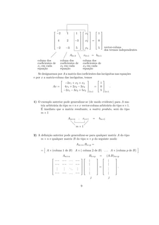 

−2

1




 4



2

−2
 

 

coluna dos
coeﬁcientes de
x1 em cada
equa¸˜o
ca



1



x1



1




 


 


 

−3   x2  =  0 

 


 


−3

5

x3

¡

A3×3 ee
e
coluna dos
coeﬁcientes de
x2 em cada
equa¸˜o
ca

vector-coluna
dos termos independentes

5

x3×1 = b3×1

¡
¡

coluna dos
coeﬁcientes de
x3 em cada
equa¸˜o
ca

Se designarmos por A a matriz dos coeﬁcientes das inc´gnitas nas equa¸˜es
o
co
e por x a matriz-coluna das inc´gnitas, temos
o








−2x1 + x2 + x3
1




= 0 
.
Ax =  4x1 + 2x2 − 3x3 
5 3×1
−2x1 − 3x2 + 5x3 3×1

1) O exemplo anterior pode generalizar-se (de modo evidente) para A matriz arbitr´ria do tipo m × n e x vector-coluna arbitr´rio do tipo n × 1.
a
a
´
E imediato que a matriz resultante, a matriz produto, ser´ do tipo
a
m×1
Am×n
d
d

.

xn×1

m×1

=

bm×1

 
 

2) A deﬁni¸˜o anterior pode generalizar-se para qualquer matriz A do tipo
ca
m × n e qualquer matriz B do tipo n × p do seguinte modo
Am×n .Bn×p =
=

A × (coluna 1 de B) A × ( coluna 2 de B) . . . A × (coluna p de B)







Am×n



−− −− · · · −−
−− −− · · · −−  

.
.
. 
..
.
.
. 
.
.
.
. 
−− −− . . . −−

Bn×p
|
|
.
.
.

=



 
 
=
 
 

|

(A.B)m×p
|
|
.
.
.
|

j
9



j





.



 