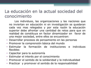 La educación en la actual sociedad del
conocimiento

•
•
•
•
•
•
•

Los individuos, las organizaciones y las naciones que
no inviertan en educación ni en investigación se quedaran
cada vez mas relegados y por esta razón la educación
superior debe afrontar una cantidad de retos para que en
realidad de constituya en factor dinamizador en favor de
una mejor sociedad, entre ellos se encuentran:
Desarrollar procesos de pensamiento en las personas
Promover la comprensión básica del mundo
Estimular la formación de instituciones e individuos
flexibles
Capacitar para la autonomía
Estimular el interés por el conocimiento
Promover el sentido de la solidaridad y la individualidad
Practicar y promover el sentido de la responsabilidad

 