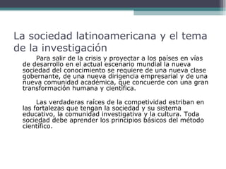 La sociedad latinoamericana y el tema
de la investigación
Para salir de la crisis y proyectar a los países en vías
de desarrollo en el actual escenario mundial la nueva
sociedad del conocimiento se requiere de una nueva clase
gobernante, de una nueva dirigencia empresarial y de una
nueva comunidad académica, que concuerde con una gran
transformación humana y científica.
Las verdaderas raíces de la competividad estriban en
las fortalezas que tengan la sociedad y su sistema
educativo, la comunidad investigativa y la cultura. Toda
sociedad debe aprender los principios básicos del método
científico.

 