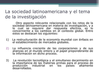 La sociedad latinoamericana y el tema
de la investigación
Otro aspecto relevante relacionado con los retos de la
sociedad latinoamericana en materia de investigación, y a
lo cual se requiere dar respuesta efectiva, es lo
concerniente a los cambios en el contexto global. Entre
estos se destacan los siguientes:
1)

La restructuración de la economía mundial con énfasis en
el establecimiento de mercados globales.

2)

La influencia creciente de las corporaciones y de sus
alianzas en el mundo entero y el papel preponderante de
la información en dicho proceso.

3)

La revolución tecnológica y el simultaneo decaimiento en
la importancia de las materias primas para el proceso de
producción
industrial
en
los
países
altamente
desarrollados.

 