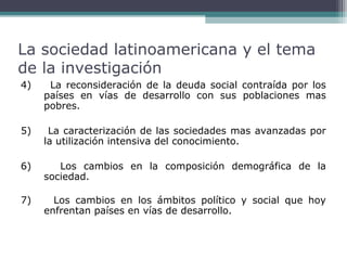 La sociedad latinoamericana y el tema
de la investigación
4)

La reconsideración de la deuda social contraída por los
países en vías de desarrollo con sus poblaciones mas
pobres.

5)

La caracterización de las sociedades mas avanzadas por
la utilización intensiva del conocimiento.

6)

Los cambios en la composición demográfica de la
sociedad.

7)

Los cambios en los ámbitos político y social que hoy
enfrentan países en vías de desarrollo.

 