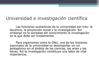 Universidad e investigación científica
Las funciones sustantivas de la universidad son tres: la
docencia, la proyección social y la investigación. Sin
embargo en la sociedad del conocimiento la investigación
es la que debe ser fundamental.
Para organismos como la ONU, una de las misiones
esenciales de la universidad es desempeñar un rol
protagónico en el ámbito de las ciencias, las artes y las
letras. Así la investigación constituye una labor de vital
importancia.

 