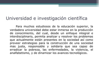 Universidad e investigación científica
Para muchos estudiosos de la educación superior, la
verdadera universidad debe estar inmersa en la producción
de conocimiento, del cual, desde un enfoque integral e
interdisciplinario, permita analizar y resolver los problemas
que actualmente están presentes en la sociedad así como
proveer estrategias para la construcción de una sociedad
mas justa, responsable y solidaria que sea capaz de
erradicar la pobreza, las enfermedades, la violencia, el
analfabetismo, y de dinamizar los avances tecnológicos.

 