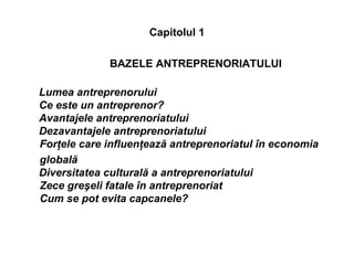 Capitolul 1
BAZELE ANTREPRENORIATULUI
Lumea antreprenorului
Ce este un antreprenor?
Avantajele antreprenoriatului
Dezavantajele antreprenoriatului
Forţele care influenţează antreprenoriatul în economia
globală
Diversitatea culturală a antreprenoriatului
Zece greşeli fatale în antreprenoriat
Cum se pot evita capcanele?
 
