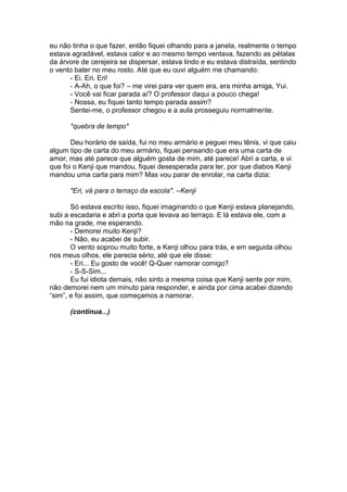 eu não tinha o que fazer, então fiquei olhando para a janela, realmente o tempo
estava agradável, estava calor e ao mesmo tempo ventava, fazendo as pétalas
da árvore de cerejeira se dispersar, estava lindo e eu estava distraída, sentindo
o vento bater no meu rosto. Até que eu ouvi alguém me chamando:
- Ei, Eri. Eri!
- A-Ah, o que foi? – me virei para ver quem era, era minha amiga, Yui.
- Você vai ficar parada aí? O professor daqui a pouco chega!
- Nossa, eu fiquei tanto tempo parada assim?
Sentei-me, o professor chegou e a aula prosseguiu normalmente.
*quebra de tempo*
Deu horário de saída, fui no meu armário e peguei meu tênis, vi que caiu
algum tipo de carta do meu armário, fiquei pensando que era uma carta de
amor, mas até parece que alguém gosta de mim, até parece! Abri a carta, e vi
que foi o Kenji que mandou, fiquei desesperada para ler, por que diabos Kenji
mandou uma carta para mim? Mas vou parar de enrolar, na carta dizia:
"Eri, vá para o terraço da escola". –Kenji
Só estava escrito isso, fiquei imaginando o que Kenji estava planejando,
subi a escadaria e abri a porta que levava ao terraço. E lá estava ele, com a
mão na grade, me esperando.
- Demorei muito Kenji?
- Não, eu acabei de subir.
O vento soprou muito forte, e Kenji olhou para trás, e em seguida olhou
nos meus olhos, ele parecia sério, até que ele disse:
- Eri... Eu gosto de você! Q-Quer namorar comigo?
- S-S-Sim...
Eu fui idiota demais, não sinto a mesma coisa que Kenji sente por mim,
não demorei nem um minuto para responder, e ainda por cima acabei dizendo
“sim”, e foi assim, que começamos a namorar.
(continua...)
 
