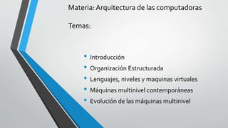Materia: Arquitectura de las computadoras 
Temas: 
• Introducción 
• Organización Estructurada 
• Lenguajes, niveles y maquinas virtuales 
• Máquinas multinivel contemporáneas 
• Evolución de las máquinas multinivel 
 