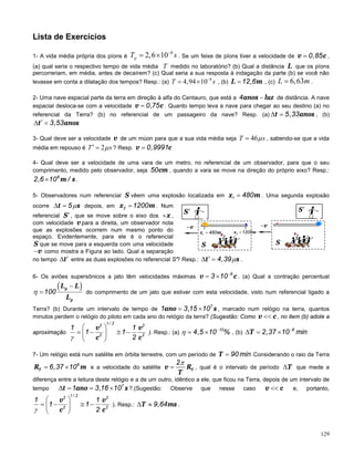 129
Lista de Exercícios
1- A vida média própria dos píons é
8
2,6 10−
= ×pT s . Se um feixe de píons tiver a velocidade de v c0,85= ,
(a) qual seria o respectivo tempo de vida média T medido no laboratório? (b) Qual a distância L que os píons
percorreriam, em média, antes de decaírem? (c) Qual seria a sua resposta à indagação da parte (b) se você não
levasse em conta a dilatação dos tempos? Resp.: (a)
8
4,94 10−
= ×T s , (b) L m12,6= , (c) 6,63=L m .
2- Uma nave espacial parte da terra em direção à alfa do Centauro, que está a anos luz4 − de distância. A nave
espacial desloca-se com a velocidade v c0,75= . Quanto tempo leva a nave para chegar ao seu destino (a) no
referencial da Terra? (b) no referencial de um passageiro da nave? Resp. (a) t anos5,33∆ = , (b)
t anos3,53′∆ =
3- Qual deve ser a velocidade v de um múon para que a sua vida média seja 46µ=T s , sabendo-se que a vida
média em repouso é 2µ′ =T s ? Resp. v c0,9991=
4- Qual deve ser a velocidade de uma vara de um metro, no referencial de um observador, para que o seu
comprimento, medido pelo observador, seja cm50 , quando a vara se move na direção do próprio eixo? Resp.:
m s8
2,6 10 /× .
5- Observadores num referencial S vêem uma explosão localizada em x m1 480= . Uma segunda explosão
ocorre t s5µ∆ = depois, em x m2 1200= . Num
referencial S′, que se move sobre o eixo dos x+ ,
com velocidade v para a direita, um observador nota
que as explosões ocorrem num mesmo ponto do
espaço. Evidentemente, para ele é o referencial
S que se move para a esquerda com uma velocidade
v− como mostra a Figura ao lado. Qual a separação
no tempo t′∆ entre as duas explosões no referencial S'? Resp.: t s4,39µ′∆ = .
6- Os aviões supersônicos a jato têm velocidades máximas v c6
3 10−
= × . (a) Qual a contração percentual
( )p
p
L L
L
100η
−
= do comprimento de um jato que estiver com esta velocidade, visto num referencial ligado a
Terra? (b) Durante um intervalo de tempo de ano s7
1 3,15 10= × , marcado num relógio na terra, quantos
minutos perdem o relógio do piloto em cada ano do relógio da terra? (Sugestão: Como v c<< , no item (b) adote a
aproximação
v v
c c
1 / 22 2
2 2
1 1
1 1
2γ
 
= − ≅ − 
 
). Resp.: (a)
10
4,5 10 %η −
= × , (b) T 6
2,37 10 min−
∆= ×
7- Um relógio está num satélite em órbita terrestre, com um período de T 90 min= .Considerando o raio da Terra
TR m6
6,37 10= × e a velocidade do satélite Tv R
T
2π
= , qual é o intervalo de período T∆ que mede a
diferença entre a leitura deste relógio e a de um outro, idêntico a ele, que ficou na Terra, depois de um intervalo de
tempo t ano s7
1 3,16 10∆= = × ?.(Sugestão: Observe que nesse caso v c<< e, portanto,
v v
c c
1 / 22 2
2 2
1 1
1 1
2γ
 
= − ≅ − 
 
). Resp.: T ms9,64∆ ≈ .
v−
S
S′
x m2 1200=
v−
S
S′
x m1 480=
 