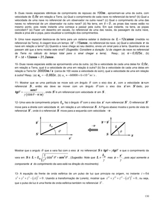 130
8- Duas naves espaciais idênticas de comprimento de repouso de m100 , aproximam-se uma da outra, com
velocidade de c0,8 em relação a Terra. (a) Qual o comprimento de cada nave no referencial da terra? (b) Qual a
velocidade de uma nave no referencial de um observador na outra nave? (c) Qual o comprimento de uma das
naves no referencial de um observador na outra nave? (d) Na terra, em t 0= , as proas das naves estão no
mesmo ponto, pois neste instante uma começa a passar pela outra. Em que instante, na terra, as popas
coincidem? (e) Fazer um desenho em escala, no referencial de uma das naves, da passagem da outra nave,
desde a proa até a popa, para visualizar a contração dos comprimentos.
9- Uma nave espacial desloca-se da terra para um sistema estelar à distância de L c anos12 .= (medida no
referencial da Terra). A viagem leva um tempo t anos15′∆ = , no referencial da nave. (a) Qual a velocidade v da
nave em relação a terra? (b) Quando a nave chega ao seu destino, envia um sinal para a terra. Quantos anos se
passam até que a terra receba este sinal? (Sugestão: Considere a duração ∆t da viagem da nave no referencial
da Terra no cálculo do tempo total para o sinal chegar a terra). Resp.: (a) v c0,625= , (b)
T t anos anos12 31,2=∆ + = .
10- Duas naves espaciais estão se aproximando uma da outra. (a) Se a velocidade de cada uma delas for c0,6 ,
em relação a Terra, qual é a velocidade de uma em relação à outra? (b) Se a velocidade de cada uma delas em
relação a Terra for m s30000 / (cerca de 100 vezes a velocidade do som), qual a velocidade de uma em relação
à outra? Resp.: (a) xu c0,882= − , (b)
4
60000 6 10 /−
≈ − + ×xu m s .
11- Mostrar que se uma partícula se move sob um ângulo θ com o eixo dos x , com a velocidade u num
referencial S , então ela deve se mover com um ângulo θ′com o eixo dos x′em S′dado, por
( )
sen
tg
v ucos
θ
θ
γ θ
′ =
−
, onde S′é um referencial com velocidade v em S .
12- Uma vara de comprimento próprio pL faz o ângulo θ′com o eixo dos x′ num referencial S′. O referencial S′
move para a direita com velocidade v , em relação a um referencial S . A Figura abaixo mostra o ponto de vista do
referencial S′, onde é o referencial S move para a esquerda com velocidade v− .
Mostrar que o angulo θ que a vara faz com o eixo x no referencial S é tg tgθ γ θ′= e que o comprimento da
vara em S é pL L sen2 2
2
1
cos θ θ
γ
′ ′= + . (Sugestão: Note que
pL
L
γ
≠ mas
x
x
γ
′
= , pois aqui somente a
componente x do comprimento da vara está na direção do movimento).
13- A equação da frente de onda esférica de um pulso de luz que principia na origem, no instante 0=t é
( )
22 2 2
0+ + − =x y z ct . Usando a transformação de Lorentz, mostrar que ( )
22 2 2
0′ ′ ′ ′+ + − =x y z ct , ou seja,
que o pulso de luz é uma frente de onda esférica também no referencial S′ .
θ′
S′
y′
x′
pL
θ
x
y y′=
S
v− L
 