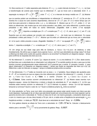 131
14- Dois eventos em S estão separados pela distancia 2 1= −D x x e pelo intervalo de tempo 2 1= −T t t . (a) Usar
a transformação de Lorentz para mostrar que no referencial ′S , que se move com a velocidade v em S , a
separação no tempo é
vD
T T
c2
γ
 ′= − 
 
, onde 2 1
′ ′ ′= −T t t é o intervalo de tempo medido em ′S . (b) Mostrar
que os eventos podem ser simultâneos e independentes no referencial ′S somente se >D cT . (c) Se um dos
eventos for a causa do outro (eventos dependentes), deve-se ter <D cT pois /D c é o menor tempo que um
sinal leva para percorrer a distancia entre 1x e 2x no referencial S . Mostrar que se <D cT , então 2 1
′ ′>t t em
todos os referenciais. Isto mostra que se uma causa precede o seu efeito, num certo referencial, a mesma causa
precederá o seu efeito em todos os outros referenciais. (Sugestão: Isole o termo cT na equação
vD
T T
c2
γ
 ′= − 
 
, imponha a condição que <D cT e mostre que 2 1 0′ ′ ′= − >T t t , isto é, que 1 2
′ ′<t t em ′S ). (d)
Suponha que um sinal pudesse ser enviado com velocidade ′ >c c , de modo que no referencial S a causa
precedesse o efeito pelo tempo / ′=T D c . Mostrar que há então um referencial que se move com a velocidade
v c< no qual o efeito precede a causa. (Sugestão: Substitua / ′=T D c na equação
vD
T T
c2
γ
 ′= − 
 
, isole o
termo ′c , imponha a condição ′ >c c e mostre que 2 1 0′ ′ ′= − <T t t , isto é, que 2 1
′ ′<t t em ′S ).
15- Um amigo da sua idade viaja para Alfa do Centauro, a 4 −anos luz = 4 .c anos de distância, e volta
imediatamente. Ele afirma que a viagem durou apenas 6anos . (a) Com que velocidade seu amigo viajou? (b) Qual
a diferença de idade entre vocês dois quando voltaram a se encontrar? (c) Desenhe um diagrama espaço - tempo
para confirmar as respostas dos itens (a) e (b).
16- No referencial S , o evento B ocorre 2µs depois do evento A e a uma distância 1,5=D km deste evento.
(a) Qual deve ser a velocidade de um observador num referencial S′ no sentido positivo do eixo x para que os dois
eventos ocorram simultaneamente nesse referencial? (b) É possível que o evento B preceda o evento A para
algum observador? (c) Desenhe um diagrama espaço – tempo que ilustre as respostas dos itens (a) e (b). (d)
Determine o valor do intervalo no espaço – tempo e a distância própria entre os eventos.
17- Os referenciais S e S′ estão se movendo com os eixos x e ′x paralelos. Seus relógios são ajustados para
t t 0′= = no momento em que as origens dos dois referenciais coincidem. No referencial S , o evento A ocorre
em 1 1 1 .= − =x ano luz c ano e t ano1 1= e o evento B ocorre em 2 2 2 .= − =x anos luz c anos e
t anos2 0,5= . Estes eventos ocorrem simultaneamente no referencial ′S . (a) Mostre esses eventos num
diagrama espaço - tempo (b) Determine o módulo e direção da velocidade de ′S em relação à S . (c) Em que
instantes estes eventos ocorrem no referencial ′S ? (d) O intervalo no espaço – tempo ∆s é do tipo espacial,
temporal ou luminoso? Qual é o valor de ∆s ? Qual é a distância própria pL entre os eventos?
18- Uma estudante, na Terra, ouve num rádio uma gravação que parece estar sendo tocada num disco que gira
muito depressa. A gravação é de um disco que está sendo tocado por uma emissora de uma nave espacial, que se
aproxima da terra com a velocidade v. Tendo um disco de 33 rpm, da mesma gravação, a estudante observa que
o som é o mesmo que o do seu disco tocado a 78 rpm, isto é, a razão entre a freqüência de aproximação apν e a
freqüência emitida ν é dada por 78 33 . Qual deve ser a velocidade da nave? Resp.: v c0,696= .
19- Uma galáxia distante se afasta da Terra com a velocidade v m s7
1,85 10 /= × . Calcular o deslocamento
relativo para o vermelho
( )λ λ
λ
−af
na luz proveniente da galáxia. Resp.: 0,0637 .
 
