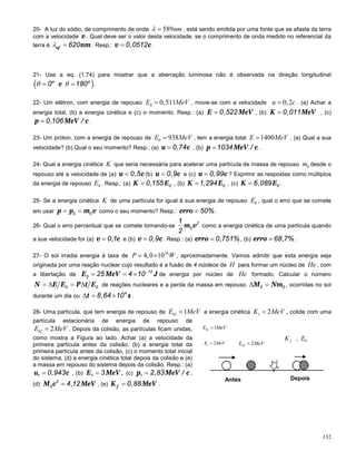 132
20- A luz do sódio, de comprimento de onda 589λ = nm , está sendo emitida por uma fonte que se afasta da terra
com a velocidade v . Qual deve ser o valor desta velocidade, se o comprimento de onda medido no referencial da
terra é af nm620λ = . Resp.: v c0,0512= .
21- Use a eq. (1.74) para mostrar que a aberração luminosa não é observada na direção longitudinal
( )o o
e0 180θ θ= = .
22- Um elétron, com energia de repouso 0 0,511=E MeV , move-se com a velocidade 0,2=u c . (a) Achar a
energia total, (b) a energia cinética e (c) o momento. Resp.: (a) E MeV0,522= , (b) K MeV0,011= , (c)
p MeV c0,106 /= .
23- Um próton, com a energia de repouso de 0 938=E MeV , tem a energia total 1400=E MeV . (a) Qual a sua
velocidade? (b) Qual o seu momento? Resp.: (a) u c0,74= , (b) p MeV c1034 /= .
24- Qual a energia cinética K que seria necessária para acelerar uma partícula de massa de repouso 0m desde o
repouso até a velocidade de (a) u c0,5= (b) u c0,9= e (c) u c0,99= ? Exprimir as respostas como múltiplos
da energia de repouso 0E . Resp.: (a) K E00,155= , (b) K E01,294= , (c) K E06,089= .
25- Se a energia cinética K de uma partícula for igual à sua energia de repouso 0E , qual o erro que se comete
em usar p p m v0 0= = como o seu momento? Resp.: erro 50%= .
26- Qual o erro percentual que se comete tomando-se m v2
0
1
2
como a energia cinética de uma partícula quando
a sua velocidade for (a) v c0,1= e (b) v c0,9= . Resp.: (a) erro 0,751%= , (b) erro 68,7%= .
27- O sol irradia energia à taxa de
26
4,0 10= ×P W , aproximadamente. Vamos admitir que esta energia seja
originada por uma reação nuclear cujo resultado é a fusão de 4 núcleos de H para formar um núcleo de He , com
a libertação de E MeV J12
0 25 4 10−
= = × de energia por núcleo de He formado. Calcular o número
N E E P t E0 0=∆ =∆ de reações nucleares e a perda da massa em repouso M Nm0 0∆ = , ocorridas no sol
durante um dia ou t s4
8,64 10∆= × .
28- Uma partícula, que tem energia de repouso de 01 1=E MeV e energia cinética 1 2=K MeV , colide com uma
partícula estacionária de energia de repouso de
02 2=E MeV . Depois da colisão, as partículas ficam unidas,
como mostra a Figura ao lado. Achar (a) a velocidade da
primeira partícula antes da colisão, (b) a energia total da
primeira partícula antes da colisão, (c) o momento total inicial
do sistema, (d) a energia cinética total depois da colisão e (e)
a massa em repouso do sistema depois da colisão. Resp.: (a)
u c1 0,943= , (b) E MeV1 3 ,= (c) p MeV c1 2,83 /= ,
(d) M c MeV2
0 4,12= , (e) fK MeV0,88= .
1 2=K MeV
01 1=E MeV
02 2=E MeV
Antes Depois
0,fK E
 