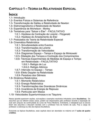 3
CAPÍTULO 1 – TEORIA DA RELATIVIDADE ESPECIAL
ÍNDICE
1.1- Introdução
1.2- Eventos Físicos e Sistemas de Referência
1.3- Transformação de Galileu e Relatividade de Newton
1.4- Eletromagnetismo e Relatividade de Newton
1.5- Experiência de Michelson - Morley
1.6- Tentativas para “Salvar o Éter” - FACULTATIVO
1.6.1- Hipótese da Contração de Lorentz - Fitzgerald
1.6.2- Hipótese do Arrastamento do Éter
1.7- Postulados da Teoria da Relatividade Especial
1.8- Cinemática Relativística
1.8.1- Simultaneidade entre Eventos
1.8.2- Transformações de Lorentz
1.8.3- Transformação de Velocidades
1.8.4- Diagramas Espaço – Tempo e Espaço de Minkowski
1.8.5- Dilatação dos Tempos e Contração dos Comprimentos
1.8.6- Técnicas Experimentais de Medidas de Espaço e Tempo
em Relatividade – FACULTATIVO
1.8.6.1- Relógio de Luz
1.8.6.2- Relógio Atômico
1.8.7- Intervalo no Espaço – Tempo
1.8.8- Efeito Doppler na Relatividade
1.8.9- Paradoxo dos Gêmeos
1.9- Dinâmica Relativística
1.9.1- Momento Relativístico
1.9.2- Energia Relativística
1.9.3- Transformações das Grandezas Dinâmicas
1.9.4- Invariância da Energia de Repouso
1.9.5- Partículas sem Massa
1.10- Velocidades Superluminosas e os Táquions
Nessa apostila aparecem seções, sub-seções e exemplos resolvidos intitulados como facultativos. Os
assuntos que se referem esses casos, podem ser dispensados pelo professor durante a exposição de
aula sem prejuízo da continuidade do curso de Física Moderna. Entretanto, é desejável que os alunos
leiam tais assuntos e discutam dúvidas com o professor fora do horário de aula. Fica a cargo do
professor a cobrança ou não dos tópicos facultativos.
Excluindo os tópicos facultativos, esse capítulo deve ser abordado no máximo em 7 aulas de quatro
créditos.
 