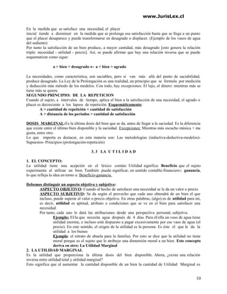 www.JurisLex.cl
En la medida que se satisface una necesidad, el placer
inicial tiende a disminuir en la medida que se prolonga esa satisfacción hasta que se llega a un punto
que el placer desaparece y puede transformarse en desagrado o displacer. (Ejemplo de los vasos de agua
del sediento)
Por tanto la satisfacción de un bien produce, a mayor cantidad, más desagrado [esto genera la relación
triple: necesidad - utilidad - precio]. Así, se puede afirmar que hay una relación inversa que se puede
esquematizar como sigue:
a > bien > desagrado ← a < bien > agrado
La necesidades, como característica, son saciables, pero si van más allá del punto de saciabilidad,
produce desagrado. La Ley de la Prolongación es una realidad, un principio que se formula por medición
y deducción más método de los modelos. Con todo, hay excepciones: El lujo, el dinero: mientras más se
tiene más se quiere.
SEGUNDO PRINCIPIO: DE LA REPETICION
Cuando el sujeto, a intervalos de tiempo, aplica el bien a la satisfacción de una necesidad, el agrado o
placer es decreciente a los lapsos de repetición. Esquemáticamente:
A > cantidad de repetición < cantidad de satisfacción
A > distancia de los períodos > cantidad de satisfacción
DOSIS MARGINAL:Es la última dosis del bien que se da, antes de llegar a la saciedad. Es la diferencia
que existe entre el último bien disponible y la saciedad. Excepciones: Mientras más escucho música + me
gusta, entre otro.
Lo que importa es destacar, en esta materia son: Las metodologías (inductiva-deductiva-modelos)-
Supuestos- Principios (prolongación-repetición)
3. 3 LA U T I L I D A D
1. EL CONCEPTO:
La utilidad tiene una acepción en el léxico común: Utilidad significa: Beneficio que el sujeto
experimenta al utilizar un bien. También puede significar, en sentido contable-financiero: ganancia,
lo que refleja la idea en torno a: Beneficio-ganancia.
Debemos distinguir un aspecto objetivo y subjetivo:
ASPECTO OBJETIVO: Cuando al hecho de satisfacer una necesidad se le da un valor o precio
ASPECTO SUBJETIVO: Se da según el provecho que cada uno obtendrá de un bien el que
incluso, puede superar al valor o precio objetivo. En otras palabras, (algo) es de utilidad para mi,
es decir, utilidad es aptitud, atributo o condiciones que se ve en el bien para satisfacer una
necesidad.
Por tanto, cada uno le dará las atribuciones desde una perspectiva personal, subjetiva.
Ejemplo: El/la que necesita agua después de 4 días. Para él/ella un vaso de agua tiene
utilidad enorme, e incluso está dispuesto a pagar excesivamente por ese vaso de agua (el
precio). En este sentido, el origen de la utilidad es la persona. Es éste el que le da la
utilidad a los bienes
Ejemplo: el retrato de abuela para la familia). Por esto se dice que la utilidad no tiene
moral porque es el sujeto que le atribuye una dimensión moral a un bien. Este concepto
deriva en otro: La Utilidad Marginal
2. LA UTILIDAD MARGINAL
Es la utilidad que proporciona la última dosis del bien disponible. Ahora, ¿existe una relación
inversa entre utilidad total y utilidad marginal?
Esto significa que al aumentar la cantidad disponible de un bien la cantidad de Utilidad Marginal es
10
 
