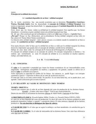 www.JurisLex.cl
menor.
Principio de la utilidad decreciente:
A > cantidad disponible de un bien < utilidad marginal
En la teoría económica hay una escuela económica que se denomina Marginalista (Austríaca:
Walras, Marshall, Smitt). Esta ha desarrollado el concepto de Utilidad y Utilidad Marginal. Esta
teoría es importante porque han desarrollado la relación inversa de Cantidad disponible de un bien v/s
Utilidad Marginal.
Estos dicen que los bienes miden su utilidad por la utilidad marginal. Esto significa que los bienes
abundantes o existentes en gran cantidad, tienen una utilidad marginal muy baja.
De ahí que ellos concluyen que de la abundancia se deriva al valor (que es bajo) y, al precio (bajo).
¿Por qué? Porque no hay última dosis, por su abundancia. No hay utilidad marginal, no hay valor, no
hay precio (cf. bienes libres/ bienes económicos)
La relación entre utilidad marginal - valor -precio- escasez, es evidente cuando la cantidad de un bien es
escaso: A< cantidad de un bien > utilidad marginal
Esta teoría discurre sobre la base que la utilidad de un bien se mide por la utilidad marginal (la última
dosis) [Lo importante: que quede claro el concepto de utilidad y sentido de las utilidades].
Debajo de estas ideas están los principio de H. Gossen de la Prolongación y la Repetición.
El concepto de utilidad siempre es un concepto de análisis. El concepto marginalista es distinto a los
análisis que normalmente se usan. El concepto de utilidad se va a encontrar en muchos aspectos:
trabajo, actividad laboral, etc.
3. 4 EL V A L O R (Teoría)
1. EL CONCEPTO:
El valor es la capacidad o propiedad que tienen los bienes económicos de ser intercambiables como
magnitudes homogéneas susceptibles de medirse y equipararse. En general, cuando se utiliza (en el
léxico) valor se confunde con el precio.
Valor representa la capacidad de cambio de los bienes. Así entonces, se puede llegar a un concepto
cuantitativo (precio = expresión en dinero de un valor de un bien de servicio)
El tema del valor es un tema controvertido. No pacifico. Es un tema hasta hoy, así se puede decir, casi
agotado. Toda la discusión gira en torno al precio.
2. EN RELACIÓN AL VALOR SE DISTINGUEN TRES TEORÍAS
TEORÍA OBJETIVA:
Aquella que sostiene que el valor de un bien depende del costo de producción de los distintos bienes:
Ejemplo: ¿Cuanto valor tiene el lápiz? Vale lo que cuesta producirlo.
Dentro de esta teoría se encuentran las doctrinas clásicas de Adam Smith y marxista de Karl Marx
A) DOCTRINA CLÁSICA (Escuela Inglesa: Miller, Fischer, e.o. Escuela Clásica S/XVII y XIX)
El valor de un bien depende del costo de producción. Es decir del costo de los factores productivos para
producirlo (naturaleza, trabajo, y capital) = concepción clásica. El valor entonces, depende de los factores
productivos. En esta doctrina se distinguen dos tipos de valores:
a) VALOR DE USO: Es el valor que un sujeto le atribuye a un bien atendiendo a la satisfacción que le
provoca
b) VALOR DE CAMBIO: Es el valor de intercambio de los distintos bienes. Este valor hace diferencia
entre dos tipos de bienes
11
 