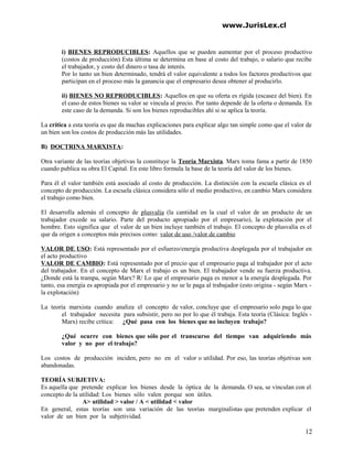 www.JurisLex.cl
i) BIENES REPRODUCIBLES: Aquellos que se pueden aumentar por el proceso productivo
(costos de producción) Esta última se determina en base al costo del trabajo, o salario que recibe
el trabajador, y costo del dinero o tasa de interés.
Por lo tanto un bien determinado, tendrá el valor equivalente a todos los factores productivos que
participan en el proceso más la ganancia que el empresario desea obtener al producirlo.
ii) BIENES NO REPRODUCIBLES: Aquellos en que su oferta es rígida (escasez del bien). En
el caso de estos bienes su valor se vincula al precio. Por tanto depende de la oferta o demanda. En
este caso de la demanda. Si son los bienes reproducibles ahí si se aplica la teoría.
La crítica a esta teoría es que da muchas explicaciones para explicar algo tan simple como que el valor de
un bien son los costos de producción más las utilidades.
B) DOCTRINA MARXISTA:
Otra variante de las teorías objetivas la constituye la Teoría Marxista. Marx toma fama a partir de 1850
cuando publica su obra El Capital. En este libro formula la base de la teoría del valor de los bienes.
Para él el valor también está asociado al costo de producción. La distinción con la escuela clásica es el
concepto de producción. La escuela clásica considera sólo el medio productivo, en cambio Marx considera
el trabajo como bien.
El desarrolla además el concepto de plusvalía (la cantidad en la cual el valor de un producto de un
trabajador excede su salario. Parte del producto apropiado por el empresario), la explotación por el
hombre. Esto significa que el valor de un bien incluye también el trabajo. El concepto de plusvalía es el
que da origen a conceptos más precisos como: valor de uso /valor de cambio
VALOR DE USO: Está representado por el esfuerzo/energía productiva desplegada por el trabajador en
el acto productivo
VALOR DE CAMBIO: Está representado por el precio que el empresario paga al trabajador por el acto
del trabajador. En el concepto de Marx el trabajo es un bien. El trabajador vende su fuerza productiva.
¿Donde está la trampa, según Marx? R/ Lo que el empresario paga es menor a la energía desplegada. Por
tanto, esa energía es apropiada por el empresario y no se le paga al trabajador (esto origina - según Marx -
la explotación)
La teoría marxista cuando analiza el concepto de valor, concluye que el empresario solo paga lo que
el trabajador necesita para subsistir, pero no por lo que él trabaja. Esta teoría (Clásica: Inglés -
Marx) recibe crítica: ¿Qué pasa con los bienes que no incluyen trabajo?
¿Qué ocurre con bienes que sólo por el transcurso del tiempo van adquiriendo más
valor y no por el trabajo?
Los costos de producción inciden, pero no en el valor o utilidad. Por eso, las teorías objetivas son
abandonadas.
TEORÍA SUBJETIVA:
Es aquella que pretende explicar los bienes desde la óptica de la demanda. O sea, se vinculan con el
concepto de la utilidad: Los bienes sólo valen porque son útiles.
A> utilidad > valor / A < utilidad < valor
En general, estas teorías son una variación de las teorías marginalistas que pretenden explicar el
valor de un bien por la subjetividad.
12
 