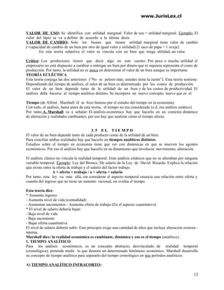 www.JurisLex.cl
VALOR DE USO: Se identifica con utilidad marginal. Valor de uso = utilidad marginal. Ejemplo: El
valor del lápiz se va a definir de acuerdo a la última dosis
VALOR DE CAMBIO: Solo los bienes que tienen utilidad marginal tiene valor de cambio
(=capacidad de cambio de un bien por otro de igual valor y utilidad) [1 saco de papa = 1 oveja]
En esta teoría subjetiva el valor se vincula con un bien que tenga utilidad, un valor.
Crítica: Los productores tienen que decir algo en este cuento: Por poca o mucha utilidad el
empresario no está dispuesto a cambiar o entregar un bien por dinero que ni siquiera representa el costo de
producción. Por tanto, la utilidad no es única en determinar el valor de un bien aunque es importante
TEORÍA ECLÉCTICA
Esta teoría conjuga las dos anteriores (“No se peleen más; ustedes tiene la razón”). Esta teoría sostiene:
Dependiendo del tiempo de análisis, el valor de un bien es determinado por los costos de producción.
El valor de un bien depende tanto de la utilidad de un bien y de los costos de productividad. El
análisis debe hacerse al tiempo analítico distinto. Se incorpora un nuevo concepto nuevo que es el
Tiempo (de Alfred , Marshall/ él se hizo famoso por el estudio del tiempo en la economía).
Con todo, el análisis, hasta antes de esta teoría, el tiempo no era considerado (e.d. era análisis estático)
Por tanto A. Marshall va a señalar: El análisis económico hay que hacerlo en un contexto dinámico
de alteración y realidades cambiantes; por eso hay que analizar cómo el tiempo afecta.
3. 5 E L T I E M P O
El valor de un bien depende tanto de cada producto como de la utilidad de un bien.
Para conciliar ambas realidades hay que hacerlo en tiempos analíticos distintos.
Estudios sobre el tiempo en economía tiene que ver con dinámicas en que se mueven los agentes
económicos. Por eso el análisis hay que hacerlo en su dinamismo que involucra: movimiento, alteración.
El análisis clásico no vincula la realidad temporal. Eran análisis estáticos que no se alteraban por ninguna
variable temporal. Ejemplo: Ley del Bronce: De salario de la Ley de David Ricardo. Explica la relación
que existe entre la oferta de trabajo y el salario del factor trabajo.
A > oferta > trabajo / a < oferta < salario
Por tanto. esta ley va más allá, sin considerar el aspecto temporal enuncia una relación entre oferta y
cuantía del ingreso que no tiene un sustento racional, no evalúa el tiempo.
Esta teoría dice:
* Aumenta ingreso:
- Aumenta nivel de vida (comodidad)
- Aumentan nacimientos - Aumenta oferta de trabajo (En el aspecto cuantitativo)
* El nivel de salario debería bajar:
- Baja nivel de vida
- Baja nacimiento
- Bajar oferta cuantitativa
El nivel de salario debería subir: Este principio exige una cantidad de años que incluye alteración externa -
interna.
Marshall dice: la realidad económica es cambiante, dinámica y eso es el tiempo (analítico).
1. TIEMPO ANALÍTICO
Para los análisis económicos, es un concepto abstracto, desvinculado de realidad temporal
(cronológica); pretende medir lo que demora un determinado fenómeno económico. Marshall desarrolla
su concepto de tiempo analítico para separarlo del tiempo cronológico en tres períodos analíticos:
A) TIEMPO ANALÍTICO INFRACORTO:
13
 