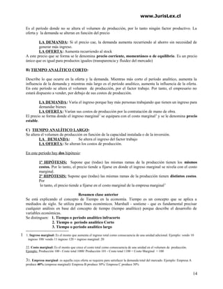 www.JurisLex.cl
Es el período donde no se altera el volumen de producción, por lo tanto ningún factor productivo. La
oferta y la demanda se alteran en función del precio
LA DEMANDA: Si el precio cae, la demanda aumenta recurriendo al ahorro sin necesidad de
generar más ingreso.
LA OFERTA: Aumenta recurriendo al stock
A este precio que se forma se le denomina precio corriente, momentáneo o de equilibrio. Es un precio
único que es igual para productos iguales (transparencia y fluidez del mercado)
B) TIEMPO ANALÍTICO CORTO:
Describe lo que ocurre en la oferta y la demanda. Mientras más corto el período analítico, aumenta la
influencia de la demanda y mientras más largo es el período analítico, aumenta la influencia de la oferta.
En este período se altera el volumen de producción, por el factor trabajo. Por tanto, el empresario no
estará dispuesto a vender, por debajo de sus costos de producción.
LA DEMANDA: Varía el ingreso porque hay más personas trabajando que tienen un ingreso para
demandar bienes
LA OFERTA: Varían sus costos de producción por la contratación de mano de obra.
El precio se forma donde el ingreso marginal1
se equipara con el costo marginal2
y se le denomina precio
estable.
C) TIEMPO ANALÍTICO LARGO:
Se altera el volumen de producción en función de la capacidad instalada o de la inversión.
LA DEMANDA: Se altera el ingreso del factor trabajo
LA OFERTA: Se alteran los costos de producción.
En este período hay dos hipótesis:
1º HIPÓTESIS: Supone que (todas) las mismas ramas de la producción tienen los mismos
costos. Por lo tanto, el precio tiende a fijarse en donde el ingreso marginal se nivela con el costo
marginal.
2º HIPÓTESIS: Supone que (todas) las mismas ramas de la producción tienen distintos costos.
Por
lo tanto, el precio tiende a fijarse en el costo marginal de la empresa marginal3
Resumen clase anterior
Se está explicando el concepto de Tiempo en la economía. Tiempo es un concepto que se aplica a
mediados de siglo. Se utiliza para fines económicos. Marshall - sostiene - que es fundamental precisar
cualquier análisis en base del concepto de tiempo (tiempo analítico) porque describe el desarrollo de
variables económicas.
Se distinguen: 1. Tiempo o período analítico infracorto
2. Tiempo o período analítico Corto
3. Tiempo o período analítico largo
1 1. Ingreso marginal: Es el monto que aumenta el ingreso total como consecuencia de una unidad adicional. Ejemplo: vendo 10
ingreso 100/ vendo 11 ingreso 120 = ingreso marginal: 20
22. Costo marginal: Es el monto que crece el costo total como consecuencia de una unidad en el volumen de producción.
Ejemplo: Producción 100 - Costo total 1000/ Producción 101 - Costo total 1100 = Costo Marginal = 100
33. Empresa marginal: es aquella cuya oferta se requiere para satisfacer la demanda total del mercado. Ejemplo: Empresa A
produce 40% (empresa marginal)/ Empresa B produce 30%/ Empresa C produce 30%
14
 
