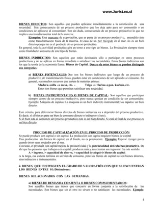 www.JurisLex.cl
BIENES DIRECTOS: Son aquellos que pueden aplicarse inmediatamente a la satisfacción de una
necesidad. Son consecuencia de un proceso productivo que los deja apto para ser consumido o en
condiciones de aplicarse al consumidor. Son sin duda, consecuencia de un proceso productivo lo que no
implica una transformación total de la materia:
Ejemplos: Una manzana de exportación, que es parte de un proceso productivo, entendido éste
como transformación física de la materia. El caso de un pez recogido en el mar, no es un bien
directo porque no es el producto de un proceso productiva.
En general, toda la actividad productiva gira en torno a este tipo de bienes. La Producción siempre tiene
como finalidad el consumo de este tipo de bienes.
BIENES INDIRECTOS: Son aquellos que están destinados sólo a participar en otros procesos
productivos y no se aplican en forma inmediata a satisfacer las necesidades. Estos bienes indirectos son
los que la teoría de la economía llama: Bienes de Capital. Dentro de estos bienes se pueden distinguir
dos categorías:
a) BIENES POTENCIALES: Que son los bienes indirectos que luego de un proceso de
productivo de transformación física, pueden estar en condiciones de ser aplicado al consumo. En
general, son muchos recursos que parten de materias primas:
Madera→silla → mesa, etc. - Trigo → Harina→pan, kuchen, etc.
Estos son bienes que permiten satisfacer una necesidad.
b) BIENES INSTRUMENTALES O BIENES DE CAPITAL: Son aquellos que participan
siempre dentro de un proceso productivo, pero nunca quedan en condición de ser consumidos:
Ejemplo: Máquina de zapatos: La máquina es un bien indirecto instrumental; los zapatos: un bien
directo.
Este criterio, para diferenciar bienes directos de bienes indirectos va a depender del proceso productivo.
Es decir, si el bien es para un bien de consumo directo o indirecto (el uso).
Si el bien está al comienzo del proceso productivo éste es un bien directo. Si está al final de ese proceso es
un bien directo.
PROCESO DE CAPITALIZACIÓN EN EL PROCESO DE PRODUCCIÓN:
Se puede producir con capital o sin capital. La producción con capital requiere bienes de capital
Una producción sin bienes de capital, en el fondo, no es producción: Ejemplo: Esperar recoger peces
cuando éstos sean arrojados por el mar.
Con todo, el producir con capital mejora la productividad y la potencialidad del esfuerzo productivo. De
ahí que las personas que trabajan con capital: producen más y acrecientan sus ingresos: En este sentido:
A > ingreso, > capacidad de ahorro, > capacidad de adquirir bienes de capital.
A la larga, esa cadena termina en un bien de consumo, pero los bienes de capital no son bienes directos,
sino indirectos e instrumentales.
4. BIENES QUE DISTINGUEN EL GRADO DE VALORACIÓN CON QUE SE ENCUENTRAN
LOS BIENES ENTRE SI: Distinciones:
BIENES RELACIONADOS CON LAS DEMANDAS:
a) BIENES DE DEMANDA CONJUNTA O BIENES COMPLEMENTARIOS:
Son aquellos bienes que tienen que concurrir en forma conjunta a la satisfacción de las
necesidades. Son bienes que sin el otro no sirven o no satisfacen las necesidades. Ejemplo:
4
 