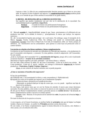 www.JurisLex.cl
Lapicera a tinta: La falta de una complementariedad absoluta permite que el bien no sirva para
nada. Se requiere la tinta al adquirir una lapicera. La complementariedad relativa también puede
darse, en el sentido de que el bien satisface la necesidad en un grado menor.
b) BIENES DE DEMANDA RIVAL O BIENES SUSTITUTOS:
Son aquellos que pueden remplazarse uno por otro en la satisfacción de la necesidad. Esa
sustituabilidad puede ser perfecta o imperfecta.
Perfecta : Cuando los bienes son perfectamente homogéneos
Imperfecta : Cuando los bienes no son perfectamente homogéneos.
El Mercado acentúa la imperfectabilidad porque lo que busca precisamente es la diferencia de sus
productos (sea ésta en la calidad, la técnica y, principalmente, la marca, que incluye, los aspectos
anteriores .
De ahí la necesidad de legislar para proteger tal o cual marca. Sin embargo, surge el monopolio de la
Marca. Ejemplo: Fusión, Ladeco-Lan Chile. Sin embargo esto puede ser contrarrestado con la
Competencia: Ejemplo: Coca Cola v/s Pepsi Cola. Con todo, la Competencia debe ser buena porque, en
definitiva, los beneficiarios son los consumidores para quienes se crean leyes de protección como el
control tarifario.
Los precios en relación a los bienes sustitutos y bienes complementarios
Los precios en una Economía de mercado son indicadores de Mercado que muestran , a los productores lo
que el consumidor está dispuesto a consumir. En otras palabras, orienta la adquisición del Consumidor.
En este sentido:
¿Cuál es el principio del Consumidor? R/ La maximización del ingreso, porque allí se está visualizando
el máximo beneficio = el motor de la actividad económica.
Maximizar el ingreso significa, por tanto, pretender + con menos dinero y esfuerzo.
Por otro lado, todos tenemos un doble rol: a) Como Consumidor: Como tal el precio nos orienta b)
Como productor: Como tal, el precio también nos entrega la información respecto de los factores
productivos (Naturaleza, Capital, Trabajo, Empresa.)
Ahora, en este contexto de muchos sustitutos uno se puede preguntar:
¿Cómo se maximiza el beneficio del empresario?
R/ hay dos posibilidades:
a) Vendiendo más, o sea aumentando la oferta y a más consumidores (+ Publicidad real)
b) bajando los costos en la medida que mejoren, por el rendimiento Ejemplos:
- Fábrica de Jeans: eficiencia en el cortado de las telas,
- Mejorando su productividad por la baja de costos que, a su vez, puede significar una baja de
precio de los productos.
En esta lógica, todo precio tiene que ver con las formas de entender el precio para tomar decisiones
racionales. En otras palabras, cómo actúa o se mueven los precios en este esquema, en esta racionalidad.
De ahí que los Bienes Complementarios tiendan a presentar precios en sentido inverso = la demanda de
bienes complementarios tiende a moverse en sentido opuesto.
Ejemplo: Auto - Bencina: Si los precios de los automóviles sube, los precios de la bencina baja, ó
viceversa.
Por tanto la dirección de los precios es inversa.
A este respecto, en la Ciencia Económica, se prefiere hablar de principios más que de Leyes. Las Leyes
tienden a fijarse en el tiempo; en cambio los Principios permiten ciertas alteraciones.
De este modo, sí los bienes complementarios siguen la misma dirección en los precios, esto obedece a
otras causas y no a la relación entre ellos.
5
 