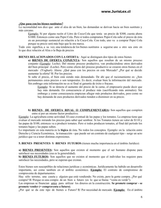 www.JurisLex.cl
¿Que pasa con los bienes sustitutos?
La racionalidad nos dice que ante el alza de un bien, las demandan se derivan hacia un bien sustituto y
más cercano.
Ejemplo: Si por alguna razón el Litro de Coca-Cola que tenía un precio de $300, cuesta ahora
$1000. Entonces como una Pepsi Cola. Pero si todos compramos Pepsi-Cola sube el precio de ésta
en un porcentaje sustancial en relación a la Coca-Cola. Con todo, uno va a comprar Pepsi Cola
porque su precio será más bajo que la ora marca.
Todo esto significa, a su vez, una tendencia de los bienes sustitutos a seguirse uno a otro sea esto en
lo que dice relación al Alza o la Baja de precios
BIENES RELACIONADOS CON LA OFERTA: Aquí se distinguen dos tipos de estos bienes
a) BIENES DE OFERTA CONJUNTA: Son aquellos que resultan de un mismo proceso
conjunto (Ejemplo: Leche). Del mismo proceso productivo, van produciéndose otros derivados
del bien principal (Leche). Pero como efecto del proceso productivo se crearon otros bienes en el
mercado (Yoghurt). Ahora: ¿Qué pasa con los precios en este Mercado? ¿Por qué se decide
aumentar la oferta? R/ Por los precios.
Si sube el precio, el bien está siendo más demandado. De ahí que el racionamiento es: ¿Son
permanentes estos precios o son temporales. Es decir, evaluar bien la información del mercado.
Sin embrago esta información no es ni final ni garantía de éxito o fracaso.
Ejemplo: Si se detecta el aumento del precio de la carne, el empresario puede decir que
hay más demanda. En consecuencia el produce más (sacrificando más animales). Sin
embargo y como consecuencia empiezan allegar más productos derivados, pero como no
hay demanda de esos productos derivados tienden a disminuir en su precio.
b) BIENES DE OFERTA RIVAL O COMPLEMENTARIA: Son aquellos que compiten
entre sí por un mismo factor productivo.
Ejemplo: La agricultura como actividad. El caso eventual de las papas y los tomates. La empresa tiene que
evaluar el mercado mirando los precios para saber qué sembrar. Si los Tomates tienen un valor de $110 y
las papas de $100, entonces va a producir tomates. Pero si todos producen tomates, al final del período los
tomates bajan y las papas suben.
Lo importante en esta materia es la lógica de ésta. No todos los conceptos. Ejemplo: en la relación entre
Derecho y Ciencia Económica, la transacción - que puede ser un contrato de cualquier tipo - surge un acto
jurídico que va a tener distintas expresiones.
5. BIENES PRESENTES Y BIENES FUTUROS (tienen mucha importancia en el ámbito Jurídico)
a) BIENES PRESENTES: Son aquellos que existen al momento que el ser humano dispone para
satisfacer sus necesidades (esa es la generalidad).
b) BIENES FUTUROS: Son aquellos que no existen al momento que el individuo los requiere para
satisfacer las necesidades, pero se esperan que existan.
Estos bienes son susceptibles de relaciones jurídicas y económicas. Jurídicamente ha habido un desarrollo
importante, así como también en el ámbito económico. Ejemplo: El contrato de compromiso de
compraventa de departamentos:
Hay sólo terreno, una caseta y alguien que está vendiendo. No existe, pero la gente compra. ¿Por qué
compra? R/ Porque es una compra de un bien a futuro (es lo que se llama: “venta en verde”).
Las empresas se financian antes para utilizar los dineros en la construcción. Se promete comprar - se
promete vender (= compraventa a futuro).
¿Por qué se da este tipo de bienes a Futuro? R/ Por necesidad de mercado. Ejemplo: En el ámbito
6
 