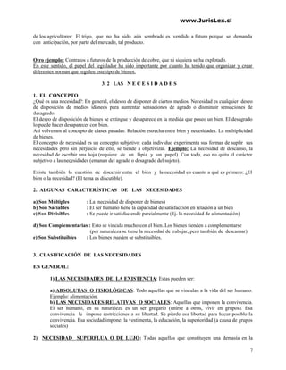www.JurisLex.cl
de los agricultores: El trigo, que no ha sido aún sembrado es vendido a futuro porque se demanda
con anticipación, por parte del mercado, tal producto.
Otro ejemplo: Contratos a futuros de la producción de cobre, que ni siquiera se ha explotado.
En este sentido, el papel del legislador ha sido importante por cuanto ha tenido que organizar y crear
diferentes normas que regulen este tipo de bienes.
3. 2 LAS N E C E S I D A D E S
1. EL CONCEPTO
¿Qué es una necesidad?: En general, el deseo de disponer de ciertos medios. Necesidad es cualquier deseo
de disposición de medios idóneos para aumentar sensaciones de agrado o disminuir sensaciones de
desagrado.
El deseo de disposición de bienes se extingue y desaparece en la medida que poseo un bien. El desagrado
lo puede hacer desaparecer con bien.
Así volvemos al concepto de clases pasadas: Relación estrecha entre bien y necesidades. La multiplicidad
de bienes.
El concepto de necesidad es un concepto subjetivo: cada individuo experimenta sus formas de suplir sus
necesidades pero sin perjuicio de ello, se tiende a objetivizar. Ejemplo: La necesidad de descanso, la
necesidad de escribir una hoja (requiere de un lápiz y un papel). Con todo, eso no quita el carácter
subjetivo a las necesidades (emanan del agrado o desagrado del sujeto).
Existe también la cuestión de discernir entre el bien y la necesidad en cuanto a qué es primero: ¿El
bien o la necesidad? (El tema es discutible).
2. ALGUNAS CARACTERÍSTICAS DE LAS NECESIDADES
a) Son Múltiples : La necesidad de disponer de bienes)
b) Son Saciables : El ser humano tiene la capacidad de satisfacción en relación a un bien
c) Son Divisibles : Se puede ir satisfaciendo parcialmente (Ej. la necesidad de alimentación)
d) Son Complementarias : Esto se vincula mucho con el bien. Los bienes tienden a complementarse
(por naturaleza se tiene la necesidad de trabajar, pero también de descansar)
e) Son Substituibles : Los bienes pueden se substituibles.
3. CLASIFICACIÓN DE LAS NECESIDADES
EN GENERAL:
1) LAS NECESIDADES DE LA EXISTENCIA: Estas pueden ser:
a) ABSOLUTAS O FISIOLÓGICAS: Todo aquellas que se vinculan a la vida del ser humano.
Ejemplo: alimentación.
b) LAS NECESIDADES RELATIVAS O SOCIALES: Aquellas que imponen la convivencia.
El ser humano, en su naturaleza es un ser gregario (unirse a otros, vivir en grupos). Esa
convivencia le impone restricciones a su libertad. Se pierde esa libertad para hacer posible la
convivencia. Esa sociedad impone: la vestimenta, la educación, la superioridad (a causa de grupos
sociales)
2) NECESIDAD SUPERFLUA O DE LUJO: Todas aquellas que constituyen una demasía en la
7
 