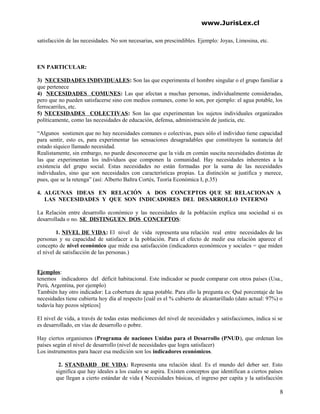 www.JurisLex.cl
satisfacción de las necesidades. No son necesarias, son prescindibles. Ejemplo: Joyas, Limosina, etc.
EN PARTICULAR:
3) NECESIDADES INDIVIDUALES: Son las que experimenta el hombre singular o el grupo familiar a
que pertenece
4) NECESIDADES COMUNES: Las que afectan a muchas personas, individualmente consideradas,
pero que no pueden satisfacerse sino con medios comunes, como lo son, por ejemplo: el agua potable, los
ferrocarriles, etc.
5) NECESIDADES COLECTIVAS: Son las que experimentan los sujetos individuales organizados
políticamente, como las necesidades de educación, defensa, administración de justicia, etc.
“Algunos sostienen que no hay necesidades comunes o colectivas, pues sólo el individuo tiene capacidad
para sentir, esto es, para experimentar las sensaciones desagradables que constituyen la sustancia del
estado síquico llamado necesidad.
Realistamente, sin embargo, no puede desconocerse que la vida en común suscita necesidades distintas de
las que experimentan los individuos que componen la comunidad. Hay necesidades inherentes a la
existencia del grupo social. Estas necesidades no están formadas por la suma de las necesidades
individuales, sino que son necesidades con características propias. La distinción se justifica y merece,
pues, que se la retenga” (así: Alberto Baltra Cortés, Teoría Económica I, p.35)
4. ALGUNAS IDEAS EN RELACIÓN A DOS CONCEPTOS QUE SE RELACIONAN A
LAS NECESIDADES Y QUE SON INDICADORES DEL DESARROLLO INTERNO
La Relación entre desarrollo económico y las necesidades de la población explica una sociedad si es
desarrollada o no. SE DISTINGUEN DOS CONCEPTOS:
1. NIVEL DE VIDA: El nivel de vida representa una relación real entre necesidades de las
personas y su capacidad de satisfacer a la población. Para el efecto de medir esa relación aparece el
concepto de nivel económico que mide esa satisfacción (indicadores económicos y sociales = que miden
el nivel de satisfacción de las personas.)
Ejemplos:
tenemos indicadores del déficit habitacional. Este indicador se puede comparar con otros países (Usa.,
Perú, Argentina, por ejemplo)
También hay otro indicador: La cobertura de agua potable. Para ello la pregunta es: Qué porcentaje de las
necesidades tiene cubierta hoy día al respecto [cuál es el % cubierto de alcantarillado (dato actual: 97%) o
todavía hay pozos sépticos]
El nivel de vida, a través de todas estas mediciones del nivel de necesidades y satisfacciones, indica si se
es desarrollado, en vías de desarrollo o pobre.
Hay ciertos organismos (Programa de naciones Unidas para el Desarrollo (PNUD), que ordenan los
países según el nivel de desarrollo (nivel de necesidades que logra satisfacer)
Los instrumentos para hacer esa medición son los indicadores económicos.
2. STANDARD DE VIDA: Representa una relación ideal. Es el mundo del deber ser. Esto
significa que hay ideales a los cuales se aspira. Existen conceptos que identifican a ciertos países
que llegan a cierto estándar de vida ( Necesidades básicas, el ingreso per capita y la satisfacción
8
 