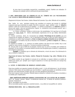 www.JurisLex.cl
de otros tipos de necesidades (automóviles, comodidades varias)). También son ordenados. Si
sobrepasa ese estándar recibe la calificación de país desarrollado:
5. DOS PRINCIPIOS QUE SE FORMULAN EN EL ÁMBITO DE LAS NECESIDADES:
LAS LEYES O PRINCIPIOS DE HERMAN GOSSEN
[Sugerencia de lectura: San Fuentes, Andrés; Manual de Economía. Cap. sobre: Métodos de los modelos]
Para hablar de estos principios tenemos que considerar un contexto que permita la viabilidad
(supuestos) para que el principio se cumpla. Para ello es necesario seguir métodos como el inductivo
(análisis a partir de la observación de la realidad => se obtiene un principio) y el deductivo (análisis o
proceso que supone toda una racionalización). Supone la constatación como principio esencial que, a
través de un análisis lógico, lo deduce.
La Ciencia económica siempre se vale de estas dos metodologías. Es lo que hace ya la Escuela
Inglesa con Adam Smith. El observa determinadas experiencias de las que deduce determinados
principios.
La Ciencia económica, ahora, ha incorporado una variante: Metodología de los modelos; que es la
construcción de modelos de análisis, o sea, la descripción teórica que se hace de ciertos aspectos de la
realidad para su análisis bajo la pregunta: ¿Cómo se comporta cualquier situación con su variante?
La construcción de modelos, hoy día se relaciona a los simuladores: ¿Cómo se comporta la oferta y
la demanda?
Se simplifica la realidad y se construye un modelo analítico, del efecto de una variable. Hoy se está
usando en varias ciencias, en general, y la ciencia económica en particular.
De ahí que cada vez que se habla de un principio, tenemos que ver cuál es el modelo, pero también los
principios. En este sentido, la economía también necesita otras disciplinas para el análisis y comprobación
de las hipótesis (principios).
Ejemplo: La estadística que se alimenta de información, a través de censos. Esa información la
saca en número y tendencias.
Sugerencia de lectura: San Fuentes, Andrés; Manual de Economía. Cap. sobre: Métodos de los
modelos
Si se quiere estudiar de que depende el consumo de un individuo se requiere elaborar un modelo de
análisis que supone, por ejemplo: que el ingreso (supuesto) es la único que determina esto (aunque hay
varios factores)
6. LEYES O PRINCIPIOS DE HERMAN GOSSEN (1854):
Estas leyes también son supuestos tomados del análisis social <= la ley del hedonismo (= ley del mínimo
esfuerzo). Debe tratarse de necesidades que sean divisibles (= aquellas que pueden ser satisfechas en dosis
parciales, que están presentes siempre, pero que se les hace desaparecer parcialmente).
Estas leyes suponen ciertos elementos: Método Inductivo/deductivo/ método de los modelos (vinculados a
la realidad, pero simplificados)
TRES HIPÓTESIS SIMPLIFICADORAS (SUPUESTOS) DE LAS LEYES DE H. GOSSEN
1) El ser humano procura obtener la satisfacción máxima con el mínimo de sacrificio (esfuerzo=
principio hedonístico)
2) Las necesidades son divisibles
3) Las necesidades pueden expresarse cuantitativamente , o sea, deben ser susceptibles de medirse
PRIMER PRINCIPIO: DE LA PROLONGACIÓN
9
 