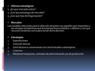  Dilemas estratégicos
1- ¿En que mercado entrar?
2- ¿Con que estrategia de mercado?
3- ¿Con que tipo de Organización?
 Mercados
Las variables relevantes para la selección de países son aquellos que respondan a
las ventajas competitivas que la empresa busca enfatizar u obtener y con que
recursos contamos como para tomar dicha decisión.
 Estrategias
1. Exportaciones
2. Inversión directa
3. JointVenture o conversiones con socios locales o extranjeros
4. Licencias
5. Mediante franquicias, contratos de administración y/o de producción.
 