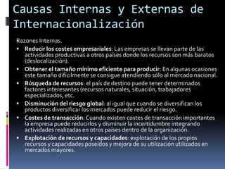 Razones Internas.
 Reducir los costes empresariales: Las empresas se llevan parte de las
actividades productivas a otros países donde los recursos son más baratos
(deslocalización).
 Obtener el tamaño mínimo eficiente para producir: En algunas ocasiones
este tamaño difícilmente se consigue atendiendo sólo al mercado nacional.
 Búsqueda de recursos: el país de destino puede tener determinados
factores interesantes (recursos naturales, situación, trabajadores
especializados, etc.
 Disminución del riesgo global: al igual que cuando se diversifican los
productos diversificar los mercados puede reducir el riesgo.
 Costes de transacción: Cuando existen costes de transacción importantes
la empresa puede reducirlos y disminuir la incertidumbre integrando
actividades realizadas en otros países dentro de la organización.
 Explotación de recursos y capacidades: explotación de los propios
recursos y capacidades poseídos y mejora de su utilización utilizados en
mercados mayores.
Causas Internas y Externas de
Internacionalización
 