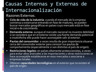 Causas Internas y Externas de
Internacionalización
Razones Externas.
 Ciclo de vida de la industria: cuando el mercado de la empresa
comienza a estancarse entrando en fase de madurez, se pueden
buscar mercados geográficas en países cuyo mercado está en fase
inicial o de crecimiento.
 Demanda externa: aunque el mercado nacional no muestre debilidad
si se considera que en el exterior existe una fuerte demanda potencial
o insatisfecha ello puede hacer aconsejable salir al exterior.
 Pautas del consumidor: a veces resulta de gran importancia situarse
cerca del consumidor exterior para conocer sus pautas de
comportamiento (especialmente si son distintas al país de origen).
 Restricciones legales: en países altamente proteccionistas, a veces
para evitar altos aranceles a las importaciones u otras restricciones se
hace aconsejable establecerse en esos mercados o asociarse a
empresas locales.
 Obtener capacidades tecnológicas en el exterior que no existen el
país de origen
 
