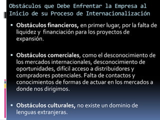 Obstáculos que Debe Enfrentar la Empresa al
Inicio de su Proceso de Internacionalización
 Obstáculos financieros, en primer lugar, por la falta de
liquidez y financiación para los proyectos de
expansión.
 Obstáculos comerciales, como el desconocimiento de
los mercados internacionales, desconocimiento de
oportunidades, difícil acceso a distribuidores y
compradores potenciales. Falta de contactos y
conocimientos de formas de actuar en los mercados a
donde nos dirigimos.
 Obstáculos culturales, no existe un dominio de
lenguas extranjeras.
 